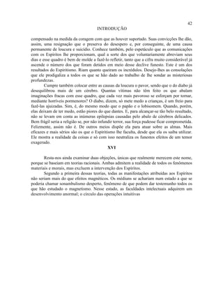 42
                                      INTRODUÇÃO

compensado na medida da coragem com que as houver suportado. Suas convicções lhe dão,
assim, uma resignação que o preserva do desespero e, por conseguinte, de uma causa
permanente de loucura e suicídio. Conhece também, pelo espetáculo que as comunicações
com os Espíritos lhe proporcionam, qual a sorte dos que voluntariamente abreviam seus
dias e esse quadro é bem de molde a fazê-lo refletir, tanto que a cifra muito considerável já
ascende o número dos que foram detidos em meio desse declive funesto. Este é um dos
resultados do Espiritismo. Riam quanto queiram os incrédulos. Desejo-lhes as consolações
que ele prodigaliza a todos os que se hão dado ao trabalho de lhe sondar as misteriosas
profundezas.
        Cumpre também colocar entre as causas da loucura o pavor, sendo que o do diabo já
desequilibrou mais de um cérebro. Quantas vítimas não têm feito os que abalam
imaginações fracas com esse quadro, que cada vez mais pavoroso se esforçam por tornar,
mediante horríveis pormenores? O diabo, dizem, só mete medo a crianças, é um freio para
fazê-las ajuizadas. Sim, é, do mesmo modo que o papão e o lobisomem. Quando, porém,
elas deixam de ter medo, estão piores do que dantes. E, para alcançar-se tão belo resultado,
não se levam em conta as inúmeras epilepsias causadas pelo abalo de cérebros delicados.
Bem frágil seria a religião se, por não infundir terror, sua força pudesse ficar comprometida.
Felizmente, assim não é. De outros meios dispõe ela para atuar sobre as almas. Mais
eficazes e mais sérios são os que o Espiritismo lhe faculta, desde que ela os saiba utilizar.
Ele mostra a realidade da coisas e só com isso neutraliza os funestos efeitos de um temor
exagerado.
                                             XVI

       Resta-nos ainda examinar duas objeções, únicas que realmente merecem este nome,
porque se baseiam em teorias racionais. Ambas admitem a realidade de todos os fenômenos
materiais e morais, mas excluem a intervenção dos Espíritos.
       Segundo a primeira dessas teorias, todas as manifestações atribuídas aos Espíritos
não seriam mais do que efeitos magnéticos. Os médiuns se achariam num estado a que se
poderia chamar sonambulismo desperto, fenômeno de que podem dar testemunho todos os
que hão estudado o magnetismo. Nesse estado, as faculdades intelectuais adquirem um
desenvolvimento anormal; o círculo das operações intuitivas
 