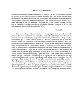 421
                                DA PERFEIÇÃO MORAL

tarão a influência moralizadora do exemplo e do contacto. Em face do atual extravasamento
de egoísmo, grande virtude é verdadeiramente necessária, para que alguém renuncie à sua
personalidade em proveito dos outros, que, de ordinário, absolutamente lhe não agradecem.
Principalmente para os que possuem essa virtude, é que o reino dos céus se acha aberto. A
esses, sobretudo, é que está reservada a felicidade dos eleitos, pois em verdade vos digo
que, no dia da justiça, será posto de lado e sofrerá pelo abandono, em que se há de ver, todo
aquele que em si somente houver pensado.” (785)

                                                                  FÉNELON.

         Louváveis esforços indubitavelmente se empregam para fazer que a Humanidade
progrida. Os bons sentimentos são animados, estimulados e honrados mais do que em
qualquer outra época. Entretanto, o egoísmo, verme roedor, continua a ser a chaga social. É
um mal real, que se alastra por todo o mundo e do qual cada homem é mais ou menos
vítima. Cumpre, pois, combatê-lo, como se combate uma enfermidade epidêmica. Para isso,
deve-se proceder como procedem os médicos: ir à origem do mal. Procurem-se em todas as
partes do organismo social, da família aos povos, da choupana ao palácio, todas as causas,
todas as influências que, ostensiva ou ocultamente, excitam, alimentam e desenvolvem o
sentimento do egoísmo. Conhecidas as causas, o remédio se apresentará por si mesmo. Só
restará então destruí-las, senão totalmente, de uma só vez, ao menos parcialmente, e o
veneno pouco a pouco será eliminado. Poderá ser longa a cura, porque numerosas são as
causas, mas não é impossível. Contudo, ela só se obterá se o mal for atacado em sua raiz,
isto é, pela educação, não por essa educação que tende a fazer homens instruídos, mas pela
que tende a fazer homens de bem. A educação, convenientemente entendida, constitui a
chave do progresso moral. Quando se conhecer a arte de manejar os caracteres, como se
conhece a de manejar as inteligências, conseguir-se-á corrigi-los, do mesmo modo que se
aprumam plantas novas. Essa arte, porém, exige muito tato, muita experiência e profunda
observação. É grave erro pensar-se que, para exercê-la com proveito baste o conhecimento
da Ciência. Quem acompanhar, assim o filho do rico, como o do pobre, desde o instante
 