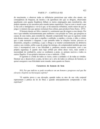 422
                              PARTE 3ª - CAPÍTULO XII

do nascimento, o observar todas as influências perniciosas que sobre eles atuam, em
conseqüência da fraqueza, da incúria e da ignorância dos que os dirigem, observando
igualmente com quanta freqüência falham os meios empregados para moralizá-los, não
poderá espantar-se de encontrar pelo mundo tantas esquisitices. Faça-se com o moral o que
se faz com a inteligência e ver-se-á que, se há naturezas refratárias, muito maior do que se
julga é o número das que apenas reclamam boa cultura, para produzir bons frutos. (872)
        O homem deseja ser feliz e natural é o sentimento que dá origem a esse desejo. Por
isso é que trabalha incessantemente para melhorar a sua posição na Terra, que pesquisa as
causas de seus males, para remediá-los. Quando compreender bem que no egoísmo reside
uma dessas causas, a que gera o orgulho, a ambição, a cupidez, a inveja, o ódio, o ciúme,
que a cada momento o magoam, a que perturba todas as relações sociais, provoca as
dissensões, aniquila a confiança, a que o obriga a se manter constantemente na defensiva
contra o seu vizinho, enfim a que do amigo faz inimigo, ele compreenderá também que esse
vício é incompatível com a sua felicidade e, podemos mesmo acrescentar, com a sua
própria segurança. E quanto mais haja sofrido por efeito desse vício, mais sentirá a
necessidade de combatê-lo, como se combatem a peste, os animais nocivos e todos os
outros flagelos. O seu próprio interesse a isso o induzirá. (784)
        O egoísmo é a fonte de todos os vícios, como a caridade o é de todas as virtudes.
Destruir um e desenvolver a outra, tal deve ser o alvo de todos os esforços do homem, se
quiser assegurar a sua felicidade neste mundo, tanto quanto no futuro.

                            Caracteres do homem de bem

       918. Por que indícios se pode reconhecer em um homem o progresso real que lhe
elevará o Espírito na hierarquia espírita?

        “O espírito prova a sua elevação, quando todos os atos de sua vida corporal
representam a prática da lei de Deus e quando antecipadamente compreende a vida
espiritual.”
 