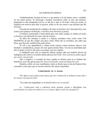423
                                DA PERFEIÇÃO MORAL

        Verdadeiramente, homem de bem é o que pratica a lei de justiça, amor e caridade,
na sua maior pureza. Se interrogar a própria consciência sobre os atos que praticou,
perguntará se não transgrediu essa lei, se não fez o mal, se fez todo o bem que podia, se
ninguém tem motivos para dele se queixar, enfim se fez aos outros o que desejara que lhe
fizessem.
        Possuído do sentimento de caridade e de amor ao próximo, faz o bem pelo bem, sem
contar com qualquer retribuição, e sacrifica seus interesses à justiça.
        É bondoso, humanitário e benevolente para com todos, porque vê irmãos em todos
os homens, sem distinção de raças, nem de crenças.
        Se Deus lhe outorgou o poder e a riqueza, considera essas coisas como UM
DEPÓSITO, de que lhe cumpre usar para o bem. Delas não se envaidece, por saber que
Deus, que lhas deu, também lhas pode retirar.
        Se sob a sua dependência a ordem social colocou outros homens, trata-os com
bondade e complacência, porque são seus iguais perante Deus. Usa da sua autoridade para
lhes levantar o moral e não para os esmagar com seu orgulho.
        É indulgente para com as fraquezas alheias, porque sabe que também precisa da
indulgência dos outros e se lembra destas palavras do Cristo: Atire a primeira pedra aquele
que estiver sem pecado.
        Não é vingativo. A exemplo de Jesus, perdoa as ofensas, para só se lembrar dos
benefícios, pois não ignora que,como houver perdoado, assim perdoado lhe será    .
        Respeita, enfim, em seus semelhantes, todos os direitos que as leis da Natureza lhes
concedem, como quer que os mesmos direitos lhe sejam respeitados.

                              Conhecimento de si mesmo

       919. Qual o meio prático mais eficaz que tem o homem de se melhorar nesta vida e
de resistir à atração do mal?

       “Um sábio da antigüidade vo-lo disse:
                                           Conhece-te a ti mesmo
                                                               .”

       a) - Conhecemos toda a sabedoria desta máxima, porém a dificuldade está
precisamente em cada um conhecer-se a si mesmo. Qual o meio de consegui-lo?
 