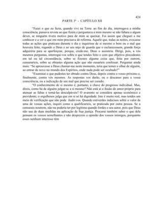 424
                              PARTE 3ª - CAPÍTULO XII

        “Fazei o que eu fazia, quando vivi na Terra: ao fim do dia, interrogava a minha
consciência, passava revista ao que fizera e perguntava a mim mesmo se não faltara a algum
dever, se ninguém tivera motivo para de mim se queixar. Foi assim que cheguei a me
conhecer e a ver o que em mim precisava de reforma. Aquele que, todas as noites, evocasse
todas as ações que praticara durante o dia e inquirisse de si mesmo o bem ou o mal que
houvera feito, rogando a Deus e ao seu anjo de guarda que o esclarecessem, grande força
adquiriria para se aperfeiçoar, porque, crede-me, Deus o assistiria. Dirigi, pois, a vós
mesmos perguntas, interrogai-vos sobre o que tendes feito e com que objetivo procedestes
em tal ou tal circunstância, sobre se fizestes alguma coisa que, feita por outrem,
censuraríeis, sobre se obrastes alguma ação que não ousaríeis confessar. Perguntai ainda
mais: “Se aprouvesse a Deus chamar-me neste momento, teria que temer o olhar de alguém,
ao entrar de novo no mundo dos Espíritos, onde nada pode ser ocultado?”
        “Examinai o que pudestes ter obrado contra Deus, depois contra o vosso próximo e,
finalmente, contra vós mesmos. As respostas vos darão, ou o descanso para a vossa
consciência, ou a indicação de um mal que precise ser curado.
        “O conhecimento de si mesmo é, portanto, a chave do progresso individual. Mas,
direis, como há de alguém julgar-se a si mesmo? Não está aí a ilusão do amor-próprio para
atenuar as faltas e torná-las desculpáveis? O avarento se considera apenas econômico e
previdente; o orgulhosos julga que em si só há dignidade. Isto é muito real, mas tendes um
meio de verificação que não pode iludir-vos. Quando estiverdes indecisos sobre o valor de
uma de vossas ações, inquiri como a qualificaríeis, se praticada por outra pessoa. Se a
censurais noutrem, não na poderia ter por legítima quando fordes o seu autor, pois que Deus
não usa de duas medidas na aplicação de Sua justiça. Procurai também saber o que dela
pensam os vossos semelhantes e não desprezeis a opinião dos vossos inimigos, porquanto
esses nenhum interesse têm
 