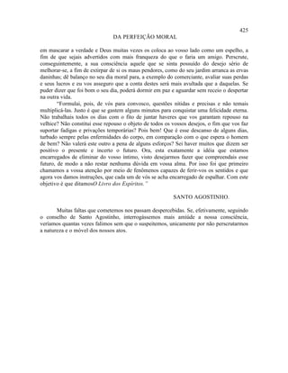425
                               DA PERFEIÇÃO MORAL

em mascarar a verdade e Deus muitas vezes os coloca ao vosso lado como um espelho, a
fim de que sejais advertidos com mais franqueza do que o faria um amigo. Perscrute,
conseguintemente, a sua consciência aquele que se sinta possuído do desejo sério de
melhorar-se, a fim de extirpar de si os maus pendores, como do seu jardim arranca as ervas
daninhas; dê balanço no seu dia moral para, a exemplo do comerciante, avaliar suas perdas
e seus lucros e eu vos asseguro que a conta destes será mais avultada que a daquelas. Se
puder dizer que foi bom o seu dia, poderá dormir em paz e aguardar sem receio o despertar
na outra vida.
        “Formulai, pois, de vós para convosco, questões nítidas e precisas e não temais
multiplicá-las. Justo é que se gastem alguns minutos para conquistar uma felicidade eterna.
Não trabalhais todos os dias com o fito de juntar haveres que vos garantam repouso na
velhice? Não constitui esse repouso o objeto de todos os vossos desejos, o fim que vos faz
suportar fadigas e privações temporárias? Pois bem! Que é esse descanso de alguns dias,
turbado sempre pelas enfermidades do corpo, em comparação com o que espera o homem
de bem? Não valerá este outro a pena de alguns esforços? Sei haver muitos que dizem ser
positivo o presente e incerto o futuro. Ora, esta exatamente a idéia que estamos
encarregados de eliminar do vosso íntimo, visto desejarmos fazer que compreendais esse
futuro, de modo a não restar nenhuma dúvida em vossa alma. Por isso foi que primeiro
chamamos a vossa atenção por meio de fenômenos capazes de ferir-vos os sentidos e que
agora vos damos instruções, que cada um de vós se acha encarregado de espalhar. Com este
objetivo é que ditamosO Livro dos Espíritos.”

                                                          SANTO AGOSTINHO.

       Muitas faltas que cometemos nos passam despercebidas. Se, efetivamente, seguindo
o conselho de Santo Agostinho, interrogássemos mais amiúde a nossa consciência,
veríamos quantas vezes falimos sem que o suspeitemos, unicamente por não perscrutarmos
a natureza e o móvel dos nossos atos.
 