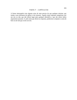 426
                            PARTE 3ª - CAPÍTULO XII

A forma interrogativa tem alguma coisa de mais preciso do que qualquer máxima, que
muitas vezes deixamos de aplicar a nós mesmos. Aquela exige respostas categóricas, por
um sim ou não, que não abrem lugar para qualquer alternativa e que são outros tantos
argumentos pessoais. E, pela soma que derem as respostas, poderemos computar a soma de
bem ou de mal que existe em nós.
 