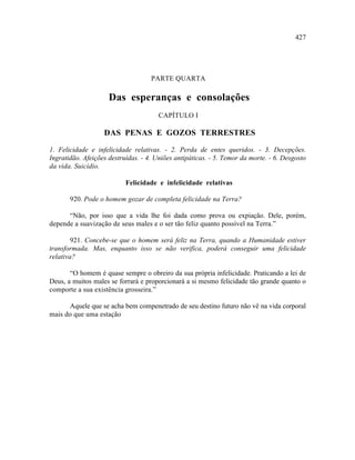 427




                                    PARTE QUARTA

                     Das esperanças e consolações
                                       CAPÍTULO I

                   DAS PENAS E GOZOS TERRESTRES

1. Felicidade e infelicidade relativas. - 2. Perda de entes queridos. - 3. Decepções.
Ingratidão. Afeições destruídas. - 4. Uniões antipáticas. - 5. Temor da morte. - 6. Desgosto
da vida. Suicídio.

                           Felicidade e infelicidade relativas

       920. Pode o homem gozar de completa felicidade na Terra?

      “Não, por isso que a vida lhe foi dada como prova ou expiação. Dele, porém,
depende a suavização de seus males e o ser tão feliz quanto possível na Terra.”

        921. Concebe-se que o homem será feliz na Terra, quando a Humanidade estiver
transformada. Mas, enquanto isso se não verifica, poderá conseguir uma felicidade
relativa?

       “O homem é quase sempre o obreiro da sua própria infelicidade. Praticando a lei de
Deus, a muitos males se forrará e proporcionará a si mesmo felicidade tão grande quanto o
comporte a sua existência grosseira.”

      Aquele que se acha bem compenetrado de seu destino futuro não vê na vida corporal
mais do que uma estação
 