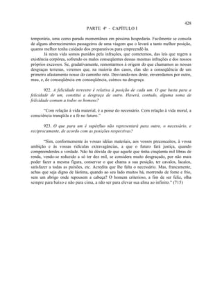 428
                               PARTE 4ª - CAPÍTULO I

temporária, uma como parada momentânea em péssima hospedaria. Facilmente se consola
de alguns aborrecimentos passageiros de uma viagem que o levará a tanto melhor posição,
quanto melhor tenha cuidado dos preparativos para empreendê-la.
       Já nesta vida somos punidos pela infrações, que cometemos, das leis que regem a
existência corpórea, sofrendo os males conseqüentes dessas mesmas infrações e dos nossos
próprios excessos. Se, gradativamente, remontarmos à origem do que chamamos as nossas
desgraças terrenas, veremos que, na maioria dos casos, elas são a conseqüência de um
primeiro afastamento nosso do caminho reto. Desviando-nos deste, enveredamos por outro,
mau, e, de conseqüência em conseqüência, caímos na desgraça.

        922. A felicidade terrestre é relativa à posição de cada um. O que basta para a
felicidade de um, constitui a desgraça de outro. Haverá, contudo, alguma soma de
felicidade comum a todos os homens?

       “Com relação à vida material, é a posse do necessário. Com relação à vida moral, a
consciência tranqüila e a fé no futuro.”

       923. O que para um é supérfluo não representará para outro, o necessário, e
reciprocamente, de acordo com as posições respectivas?

        “Sim, conformemente às vossas idéias materiais, aos vossos preconceitos, à vossa
ambição e às vossas ridículas extravagâncias, a que o futuro fará justiça, quando
compreenderdes a verdade. Não há dúvida de que aquele que tinha cinqüenta mil libras de
renda, vendo-se reduzido a só ter dez mil, se considera muito desgraçado, por não mais
poder fazer a mesma figura, conservar o que chama a sua posição, ter cavalos, lacaios,
satisfazer a todas as paixões, etc. Acredita que lhe falta o necessário. Mas, francamente,
achas que seja digno de lástima, quando ao seu lado muitos há, morrendo de fome e frio,
sem um abrigo onde repousem a cabeça? O homem criterioso, a fim de ser feliz, olha
sempre para baixo e não para cima, a não ser para elevar sua alma ao infinito.” (715)
 