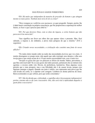 429
                         DAS PENAS E GOZOS TERRESTRES

     924. Há males que independem da maneira de proceder do homem e que atingem
mesmo os mais justos. Nenhum meio terá ele de os evitar?

        “Deve resignar-se e sofrê-los sem murmurar, se quer progredir. Sempre, porém, lhe
é dado haurir consolação na própria consciência, que lhe proporciona a esperança de melhor
futuro, se fizer o que é preciso para obtê-lo.”

      925. Por que favorece Deus, com os dons da riqueza, a certos homens que não
parecem tê-las merecido?

       “Isso significa um favor aos olhos dos que apenas vêem o presente. Mas, ficai
sabendo, a riqueza é, de ordinário, a prova mais perigosa do que a miséria.” (814 e
seguintes)

       926. Criando novas necessidades, a civilização não constitui uma fonte de novas
aflições?

        “Os males deste mundo estão na razão das necessidades factícias que vos criais. A
muitos desenganos se poupa nesta vida aquele que sabe restringir seus desejos e olha sem
inveja para o que esteja acima de si. O que menos necessidades tem, esse o mais rico.
        “Invejais os gozos dos que vos parecem os felizes do mundo. Sabeis, porventura, o
que lhes está reservado? Se os seus gozos são todos pessoais, pertencem eles ao número dos
egoístas: o reverso então virá. Deveis, de preferência, lastimá-los. Deus algumas vezes
permite que o mau prospere, mas a sua felicidade não é de causar inveja, porque com
lágrimas amargas a pagará. Quando um justo é infeliz, isso representa uma prova que lhe
será levada em conta, se a suportar com coragem. Lembrai-vos destas palavras de Jesus:
Bem-aventurados os que sofrem, pois que serão consolados.”

      927. Não há dúvida que, à felicidade, o supérfluo não é forçosamente indispensável,
porém o mesmo não se dá com o necessário. Ora, não será real a infelicidade daqueles a
quem falta o necessário?
 
