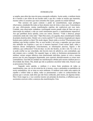43
                                     INTRODUÇÃO

se amplia, para além das raias da nossa concepção ordinária. Assim sendo, o médium tiraria
de si mesmo e por efeito da sua lucidez tudo o que diz e todas as noções que transmite,
mesmo sobre os assuntos que mais estranhos lhe sejam, quando no estado habitual.
        Não seremos nós quem conteste o poder do sonambulismo, cujos prodígios
observamos, estudando-lhe todas as fases durante mais de trinta e cinco anos. Concordamos
em que, efetivamente, muitas manifestações espíritas são explicáveis por esse meio.
Contudo, uma observação cuidadosa e prolongada mostra grande cópia de fatos em que a
intervenção do médium, a não ser como instrumento passivo, é materialmente impossível.
Aos que partilham dessa opinião, como aos outros, diremos: “Vede e observai, porque
certamente ainda não vistes tudo.” Opor-lhes-emos, em seguida, duas considerações tiradas
da própria doutrina deles. Donde veio a teoria espírita? É um sistema imaginado por alguns
homens para explicar os fatos? De modo algum. Quem então a revelou? Precisamente esses
médiuns cuja lucidez exaltais. Ora, se essa lucidez é tal como a supondes, por que teriam
eles atribuído aos Espíritos o que em si mesmos hauriam? Como teriam dado, sobre a
natureza dessas inteligências extra-humanas, as informações precisas, lógicas e tão
sublimes, que conhecemos? Uma de duas: ou eles são lúcidos, ou não o são. Se o são e se
se pode confiar na sua veracidade, não haveria meio de admitir-se, sem contradição, que
não estejam com a verdade. Em segundo lugar, se todos os fenômenos promanassem do
médium, seriam sempre idênticos num determinado indivíduo; jamais se veria a mesma
pessoa usar de uma linguagem disparatada, nem exprimir alternativamente as coisas mais
contraditórias. Esta falta de unidade nas manifestações obtidas pelo mesmo médium prova a
diversidade das fontes. Ora, desde que não as podemos encontrar todas nele, forçoso é que
as procuremos fora dele.
        Segundo outra opinião, o médium é a única fonte produtora de todas as
manifestações; mas, em vez de extraí-las de si mesmo, como o pretendem os partidários da
teoria sonambúlica, ele as toma ao meio ambiente. O médium seria então uma espécie de
espelho a refletir todas as idéias, todos os pensamentos e todos os conhecimentos das
pessoas que o cercam; nada diria que não fosse conhecido, pelo menos, de algumas destas.
Não é lícito negar-se, e isso constitui mesmo um princípio da doutrina, a influência que os
assistentes exercem sobre a natureza das manifestações. Esta
 