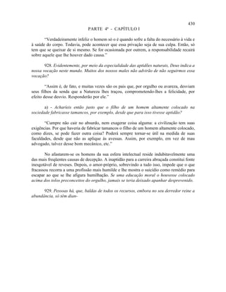 430
                               PARTE 4ª - CAPÍTULO I

       “Verdadeiramente infeliz o homem só o é quando sofre a falta do necessário à vida e
à saúde do corpo. Todavia, pode acontecer que essa privação seja de sua culpa. Então, só
tem que se queixar de si mesmo. Se for ocasionada por outrem, a responsabilidade recairá
sobre aquele que lhe houver dado causa.”

       928. Evidentemente, por meio da especialidade das aptidões naturais, Deus indica a
nossa vocação neste mundo. Muitos dos nossos males não advirão de não seguirmos essa
vocação?

        “Assim é, de fato, e muitas vezes são os pais que, por orgulho ou avareza, desviam
seus filhos da senda que a Natureza lhes traçou, comprometendo-lhes a felicidade, por
efeito desse desvio. Responderão por ele.”

       a) - Acharíeis então justo que o filho de um homem altamente colocado na
sociedade fabricasse tamancos, por exemplo, desde que para isso tivesse aptidão?

       “Cumpre não cair no absurdo, nem exagerar coisa alguma: a civilização tem suas
exigências. Por que haveria de fabricar tamancos o filho de um homem altamente colocado,
como dizes, se pode fazer outra coisa? Poderá sempre tornar-se útil na medida de suas
faculdades, desde que não as aplique às avessas. Assim, por exemplo, em vez de mau
advogado, talvez desse bom mecânico, etc.”

       No afastarem-se os homens da sua esfera intelectual reside indubitavelmente uma
das mais freqüentes causas de decepção. A inaptidão para a carreira abraçada constitui fonte
inesgotável de reveses. Depois, o amor-próprio, sobrevindo a tudo isso, impede que o que
fracassou recorra a uma profissão mais humilde e lhe mostra o suicídio como remédio para
escapar ao que se lhe afigura humilhação. Se uma educação moral o houvesse colocado
acima dos tolos preconceitos do orgulho, jamais se teria deixado apanhar desprevenido.

      929. Pessoas há, que, baldas de todos os recursos, embora no seu derredor reine a
abundância, só têm dian-
 