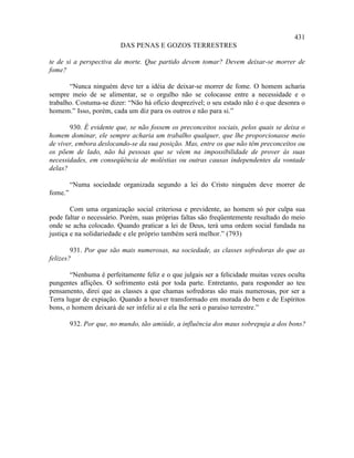 431
                          DAS PENAS E GOZOS TERRESTRES

te de si a perspectiva da morte. Que partido devem tomar? Devem deixar-se morrer de
fome?

       “Nunca ninguém deve ter a idéia de deixar-se morrer de fome. O homem acharia
sempre meio de se alimentar, se o orgulho não se colocasse entre a necessidade e o
trabalho. Costuma-se dizer: “Não há ofício desprezível; o seu estado não é o que desonra o
homem.” Isso, porém, cada um diz para os outros e não para si.”

       930. É evidente que, se não fossem os preconceitos sociais, pelos quais se deixa o
homem dominar, ele sempre acharia um trabalho qualquer, que lhe proporcionasse meio
de viver, embora deslocando-se da sua posição. Mas, entre os que não têm preconceitos ou
os põem de lado, não há pessoas que se vêem na impossibilidade de prover às suas
necessidades, em conseqüência de moléstias ou outras causas independentes da vontade
delas?

         “Numa sociedade organizada segundo a lei do Cristo ninguém deve morrer de
fome.”

        Com uma organização social criteriosa e previdente, ao homem só por culpa sua
pode faltar o necessário. Porém, suas próprias faltas são freqüentemente resultado do meio
onde se acha colocado. Quando praticar a lei de Deus, terá uma ordem social fundada na
justiça e na solidariedade e ele próprio também será melhor.” (793)

        931. Por que são mais numerosas, na sociedade, as classes sofredoras do que as
felizes?

       “Nenhuma é perfeitamente feliz e o que julgais ser a felicidade muitas vezes oculta
pungentes aflições. O sofrimento está por toda parte. Entretanto, para responder ao teu
pensamento, direi que as classes a que chamas sofredoras são mais numerosas, por ser a
Terra lugar de expiação. Quando a houver transformado em morada do bem e de Espíritos
bons, o homem deixará de ser infeliz aí e ela lhe será o paraíso terrestre.”

         932. Por que, no mundo, tão amiúde, a influência dos maus sobrepuja a dos bons?
 
