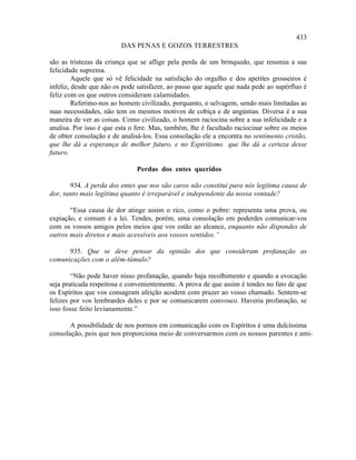 433
                         DAS PENAS E GOZOS TERRESTRES

são as tristezas da criança que se aflige pela perda de um brinquedo, que resumia a sua
felicidade suprema.
         Aquele que só vê felicidade na satisfação do orgulho e dos apetites grosseiros é
infeliz, desde que não os pode satisfazer, ao passo que aquele que nada pede ao supérfluo é
feliz com os que outros consideram calamidades.
         Referimo-nos ao homem civilizado, porquanto, o selvagem, sendo mais limitadas as
suas necessidades, não tem os mesmos motivos de cobiça e de angústias. Diversa é a sua
maneira de ver as coisas. Como civilizado, o homem raciocina sobre a sua infelicidade e a
analisa. Por isso é que esta o fere. Mas, também, lhe é facultado raciocinar sobre os meios
de obter consolação e de analisá-los. Essa consolação ele a encontra no sentimento cristão,
que lhe dá a esperança de melhor futuro, e no Espiritismo que lhe dá a certeza desse
futuro.

                              Perdas dos entes queridos

       934. A perda dos entes que nos são caros não constitui para nós legítima causa de
dor, tanto mais legítima quanto é irreparável e independente da nossa vontade?

       “Essa causa de dor atinge assim o rico, como o pobre: representa uma prova, ou
expiação, e comum é a lei. Tendes, porém, uma consolação em poderdes comunicar-vos
com os vossos amigos pelos meios que vos estão ao alcance, enquanto não dispondes de
outros mais diretos e mais acessíveis aos vossos sentidos.”

      935. Que se deve pensar da opinião dos que consideram profanação as
comunicações com o além-túmulo?

        “Não pode haver nisso profanação, quando haja recolhimento e quando a evocação
seja praticada respeitosa e convenientemente. A prova de que assim é tendes no fato de que
os Espíritos que vos consagram afeição acodem com prazer ao vosso chamado. Sentem-se
felizes por vos lembrardes deles e por se comunicarem convosco. Haveria profanação, se
isso fosse feito levianamente.”

       A possibilidade de nos pormos em comunicação com os Espíritos é uma dulcíssima
consolação, pois que nos proporciona meio de conversarmos com os nossos parentes e ami-
 