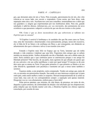 434
                               PARTE 4ª - CAPÍTULO I

gos, que deixaram antes de nós a Terra. Pela evocação, aproximamo-los de nós, eles vêm
colocar-se ao nosso lado, nos ouvem e respondem. Cessa assim, por bem dizer, toda
separação entre eles e nós. Auxiliam-nos com seus conselhos, testemunham-nos o afeto que
nos guardam e a alegria que experimentam por nos lembrarmos deles. Para nós, grande
satisfação é sabê-los ditosos, informar-nos, por seu intermédio, dos pormenores da nova
existência a que passaram e adquirir a certeza de que um dia nos iremos a eles juntar.

       936. Como é que as dores inconsoláveis dos que sobrevivem se refletem nos
Espíritos que as causam?

       “O Espírito é sensível à lembrança e às saudades dos que lhe eram caros na Terra;
mas, uma dor incessante e desarrazoada o toca penosamente, porque, nessa dor excessiva,
ele vê falta de fé no futuro e de confiança em Deus e, por conseguinte, um obstáculo ao
adiantamento dos que o choram e talvez à sua reunião com estes.”

        Estando o Espírito mais feliz no Espaço que na Terra, lamentar que ele tenha
deixado a vida corpórea é deplorar que seja feliz. Figuremos dois amigos que se achem
metidos na mesma prisão. Ambos alcançarão um dia a liberdade, mas um a obtém antes do
outro. Seria caridoso que o que continuou preso se entristecesse porque o seu amigo foi
libertado primeiro? Não haveria, de sua parte, mais egoísmo do que afeição em querer que
do seu cativeiro e do seu sofrer partilhasse o outro por igual tempo? O mesmo se dá com
dois seres que se amam na Terra. O que parte primeiro é o que primeiro se liberta e só nos
cabe felicitá-lo, aguardando com paciência o momento em que a nosso turno também o
seremos.
        Façamos ainda, a este propósito, outra comparação. Tendes um amigo que, junto de
vós, se encontra em penosíssima situação. Sua saúde ou seus interesses exigem que vá para
outro país, onde estará melhor a todos os respeitos. Deixará temporariamente de se achar ao
vosso lado, mas com ele vos correspondereis sempre: a separação será apenas material.
Desgostar-vos-ia o seu afastamento, embora para o bem dele?
        Pelas provas patentes, que ministra, da vida futura, da presença, em torno de nós,
daqueles a quem amamos, da continuidade da afeição e da solicitude que nos dispensavam;
pelas relações que nos faculta manter com eles, a Doutrina Espírita nos oferece suprema
consolação, por ocasião de uma
 