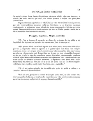 435
                         DAS PENAS E GOZOS TERRESTRES

das mais legítimas dores. Com o Espiritismo, não mais solidão, não mais abandono: o
homem, por muito insulado que esteja, tem sempre perto de si amigos com quem pode
comunicar-se.
       Impacientemente suportamos as tribulações da vida. Tão intoleráveis nos parecem,
que não compreendemos possamos sofrê-las. Entretanto, se as tivermos suportado
corajosamente, se soubermos impor silêncio às nossas murmurações, felicitar-nos-emos,
quando fora desta prisão terrena, como o doente que sofre se felicita, quando curado, por se
haver submetido a um tratamento doloroso.

                      Decepções. Ingratidão. Afeições destruídas

        937. Para o homem de coração, as decepções oriundas da ingratidão e da
fragilidade dos laços da amizade não são também uma fonte de amarguras?

        “São; porém, deveis lastimar os ingratos e os infiéis: serão muito mais infelizes do
que vós. A ingratidão é filha do egoísmo e o egoísta topará mais tarde com corações
insensíveis, como o seu próprio o foi. Lembrai-vos de todos os que hão feito mais bem do
que vós, que valeram muito mais do que vós e que tiveram por paga a ingratidão. Lembrai-
vos de que o próprio Jesus foi, quando no mundo, injuriado e menosprezado, tratado de
velhaco. Seja o bem que houverdes feito a vossa recompensa na Terra e não atenteis no que
dizem os que hão recebido os vossos benefícios. A ingratidão é uma prova para a vossa
perseverança na prática do bem; ser-vos-á levada em conta e os que vos forem ingratos
serão tanto mais punidos, quanto maior lhes tenha sido a ingratidão.”

      938. As decepções oriundas da ingratidão não serão de molde a endurecer o
coração e a fechá-lo à sensibilidade?

       “Fora um erro, porquanto o homem de coração, como dizes, se sente sempre feliz
pelo bem que faz. Sabe que, se esse bem for esquecido nesta vida, será lembrado em outra e
que o ingrato se envergonhará e terá remorsos da sua ingratidão.”
 