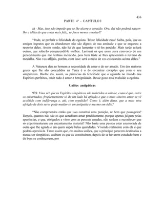 436
                                PARTE 4ª - CAPÍTULO I

        a) - Mas, isso não impede que se lhe ulcere o coração. Ora, daí não poderá nascer-
lhe a idéia de que seria mais feliz, se fosse menos sensível?

        “Pode, se preferir a felicidade do egoísta. Triste felicidade essa! Saiba, pois, que os
amigos ingratos que os abandonam não são dignos de sua amizade e que se enganou a
respeito deles. Assim sendo, não há de que lamentar o tê-los perdido. Mais tarde achará
outros, que saberão compreendê-lo melhor. Lastimai os que usam para convosco de um
procedimento que não tenhais merecido, pois bem triste se lhes apresentará o reverso da
medalha. Não vos aflijais, porém, com isso: será o meio de vos colocardes acima deles.”

       A Natureza deu ao homem a necessidade de amar e de ser amado. Um dos maiores
gozos que lhe são concedidos na Terra é o de encontrar corações que com o seu
simpatizem. Dá-lhe ela, assim, as primícias da felicidade que o aguarda no mundo dos
Espíritos perfeitos, onde tudo é amor e benignidade. Desse gozo está excluído o egoísta.

                                     Uniões antipáticas

       939. Uma vez que os Espíritos simpáticos são induzidos a unir-se, como é que, entre
os encarnados, freqüentemente só de um lado há afeição e que o mais sincero amor se vê
acolhido com indiferença e, até, com repulsão? Como é, além disso, que a mais viva
afeição de dois seres pode mudar-se em antipatia e mesmo em ódio?

       “Não compreendes então que isso constitui uma punição, se bem que passageira?
Depois, quantos não são os que acreditam amar perdidamente, porque apenas julgam pelas
aparências, e que, obrigados a viver com as pessoas amadas, não tardam a reconhecer que
só experimentaram um encantamento material! Não basta uma pessoa estar enamorada de
outra que lhe agrada e em quem supõe belas qualidades. Vivendo realmente com ela é que
poderá apreciá-la. Tanto assim que, em muitas uniões, que a princípio parecem destinadas a
nunca ser simpáticas, acabam os que as constituíram, depois de se haverem estudado bem e
de bem se conhecerem, por
 