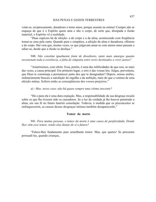 437
                          DAS PENAS E GOZOS TERRESTRES

votar-se, reciprocamente, duradouro e terno amor, porque assente na estima! Cumpre não se
esqueça de que é o Espírito quem ama e não o corpo, de sorte que, dissipada a ilusão
material, o Espírito vê a realidade.
       “Duas espécies há de afeição: a do corpo e a da alma, acontecendo com freqüência
tomar-se uma pela outra. Quando pura e simpática, a afeição da alma é duradoura; efêmera
a do corpo. Daí vem que, muitas vezes, os que julgavam amar-se com eterno amor passam a
odiar-se, desde que a ilusão se desfaça.”

      940. Não constitui igualmente fonte de dissabores, tanto mais amargos quanto
envenenam toda a existência, a falta de simpatia entre seres destinados a viver juntos?

       “Amaríssimos, com efeito. Essa, porém, é uma das infelicidades de que sois, as mais
das vezes, a causa principal. Em primeiro lugar, o erro é das vossas leis. Julgas, porventura,
que Deus te constranja a permanecer junto dos que te desagradam? Depois, nessas uniões,
ordinariamente buscais a satisfação do orgulho e da ambição, mais do que a ventura de uma
afeição mútua. Sofreis então as conseqüências dos vossos prejuízos.”

       a) - Mas, nesse caso, não há quase sempre uma vítima inocente?

       “Há e para ela é uma dura expiação. Mas, a responsabilidade da sua desgraça recairá
sobre os que lhe tiverem sido os causadores. Se a luz da verdade já lhe houver penetrado a
alma, em sua fé no futuro haurirá consolação. Todavia, à medida que os preconceitos se
enfraquecerem, as causas dessas desgraças íntimas também desaparecerão.”

                                     Temor da morte

       941. Para muitas pessoas, o temor da morte é uma causa de perplexidade, Donde
lhes vêm esse temor, tendo elas diante de si o futuro?

       “Falece-lhes fundamento para semelhante temor. Mas, que queres! Se procuram
persuadi-las, quando crianças,
 