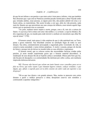 438
                               PARTE 4ª - CAPÍTULO I

de que há um inferno e um paraíso e que mais certo é irem para o inferno, visto que também
lhes disseram que o que está na Natureza constitui pecado mortal para a alma! Sucede então
que, tornadas adultas, essas pessoas, se algum juízo têm, não podem admitir tal coisa e se
fazem atéias, ou materialistas. São assim levadas a crer que, além da vida presente, nada
mais há. Quanto aos que persistiram nas suas crenças da infância, esses temem aquele fogo
eterno que os queimará sem os consumir.
        “Ao justo, nenhum temor inspira a morte, porque, com a fé, tem ele a certeza do
futuro. A esperança fá-lo contar com uma vida melhor; e a caridade, a cuja lei obedece, lhe
dá a segurança de que, no mundo para onde terá de ir, nenhum ser encontrará cujo olhar lhe
seja de temer.” (730)

       O homem carnal, mais preso à vida corpórea do que à vida espiritual tem, na Terra,
penas e gozos materiais. Sua felicidade consiste na satisfação fugaz de todos os seus
desejos. Sua alma, constantemente preocupada e angustiada pelas vicissitudes da vida, se
conserva numa ansiedade e numa tortura perpétuas. A morte o assusta, porque ele duvida
do futuro e porque tem de deixar no mundo todas as suas afeições e esperanças.
       O homem moral, que se colocou acima das necessidades factícias criadas pelas
paixões, já neste mundo experimenta gozos que o homem material desconhece. A
moderação de seus desejos lhe dá ao Espírito calma e serenidade. Ditoso pelo bem que faz,
não há para ele decepções e as contrariedades lhe deslizam por sobre a alma, sem nenhuma
impressão dolorosa deixarem.

        942. Pessoas não haverá que achem um tanto banais esses conselhos para ser-se
feliz na Terra; que neles vejam o que chamam lugares comuns, cediças verdades; e que
digam, que, afinal, o segredo para ser-se feliz consiste em saber cada um suportar a sua
desgraça?

       “Há as que isso dizem e em grande número. Mas, muitas se parecem com certos
doentes a quem o médico prescreve a dieta; desejariam curar-se sem remédios e
continuando a apanhar indigestões.”
 