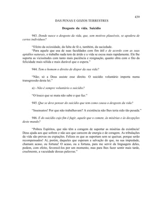 439
                         DAS PENAS E GOZOS TERRESTRES

                              Desgosto da vida. Suicídio

        943. Donde nasce o desgosto da vida, que, sem motivos plausíveis, se apodera de
certos indivíduos?

        “Efeito da ociosidade, da falta de fé e, também, da saciedade.
        “Para aquele que usa de suas faculdades com fim útil e de acordo com as suas
aptidões naturais, o trabalho nada tem de árido e a vida se escoa mais rapidamente. Ele lhe
suporta as vicissitudes com tanto mais paciência e resignação, quanto obra com o fito da
felicidade mais sólida e mais durável que o espera.”

       944. Tem o homem o direito de dispor da sua vida?

       “Não; só a Deus assiste esse direito. O suicídio voluntário importa numa
transgressão desta lei.”

       a) - Não é sempre voluntário o suicídio?

       “O louco que se mata não sabe o que faz.”

       945. Que se deve pensar do suicídio que tem como causa o desgosto da vida?

       “Insensatos! Por que não trabalhavam? A existência não lhes teria sido tão pesada.”

       946. E do suicídio cujo fim é fugir, aquele que o comete, às misérias e às decepções
deste mundo?

       “Pobres Espíritos, que não têm a coragem de suportar as misérias da existência!
Deus ajuda aos que sofrem e não aos que carecem de energia e de coragem. As tribulações
da vida são provas ou expiações. Felizes os que as suportam sem se queixar, porque serão
recompensados! Ai, porém, daqueles que esperam a salvação do que, na sua impiedade,
chamam acaso, ou fortuna! O acaso, ou a fortuna, para me servir da linguagem deles,
podem, com efeito, favorecê-los por um momento, mas para lhes fazer sentir mais tarde,
cruelmente, a vacuidade dessas palavras.”
 