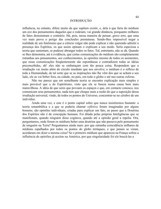 44
                                     INTRODUÇÃO

influência, no entanto, difere muito da que supõem existir, e, dela à que faria do médium
um eco dos pensamentos daqueles que o rodeiam, vai grande distância, porquanto milhares
de fatos demonstram o contrário. Há, pois, nessa maneira de pensar, grave erro, que uma
vez mais prova o perigo das conclusões prematuras. Sendo-lhes impossível negar a
realidade de um fenômeno que a ciência vulgar não pode explicar e não querendo admitir a
presença dos Espíritos, os que assim opinam o explicam a seu modo. Seria especiosa a
teoria que sustentam, se pudesse abranger todos os fatos. Tal, entretanto, não se dá. Quando
se lhes demonstra, até à evidência, que certas comunicações do médium são completamente
estranhas aos pensamentos, aos conhecimentos, às opiniões mesmo de todos os assistentes,
que essas comunicações freqüentemente são espontâneas e contradizem todas as idéias
preconcebidas, ah! eles não se embaraçam com tão pouca coisa. Respondem que a
irradiação vai muito além do círculo imediato que nos envolve; o médium é o reflexo de
toda a Humanidade, de tal sorte que se as inspirações não lhe vêm dos que se acham a seu
lado, ele as vai beber fora, na cidade, no país, em todo o globo e até nas outras esferas.
        Não me parece que em semelhante teoria se encontre explicação mais simples e
mais provável que a do Espiritismo, visto que ela se baseia numa causa bem mais
maravilhosa. A idéia de que seres que povoam os espaços e que, em contacto conosco, nos
comunicam seus pensamentos, nada tem que choque mais a razão do que a suposição dessa
irradiação universal, vindo, de todos os pontos do Universo, concentrar-se no cérebro de um
indivíduo.
        Ainda uma vez, e este é o ponto capital sobre que nunca insistiremos bastante: a
teoria sonambúlica e a que se poderia chamar refletiva foram imaginadas por alguns
homens; são opiniões individuais, criadas para explicar um fato, ao passo que a Doutrina
dos Espíritos não é de concepção humana. Foi ditada pelas próprias Inteligências que se
manifestam, quando ninguém disso cogitava, quando até a opinião geral a repelia. Ora,
perguntamos, onde foram os médiuns beber uma doutrina que não passava pelo pensamento
de ninguém na Terra? Perguntamos ainda mais: por que estranha coincidência milhares de
médiuns espalhados por todos os pontos do globo terráqueo, e que jamais se viram,
acordaram em dizer a mesma coisa? Se o primeiro médium que apareceu na França sofreu a
influência de opiniões já aceitas na América, por que singularidade foi ele buscá-las a
 