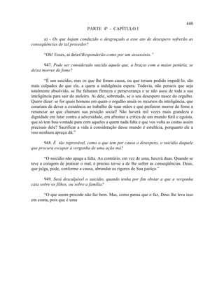 440
                               PARTE 4ª - CAPÍTULO I

      a) - Os que hajam conduzido o desgraçado a esse ato de desespero sofrerão as
conseqüências de tal proceder?

       “Oh! Esses, ai deles!Responderão como por um assassínio.”

       947. Pode ser considerado suicida aquele que, a braços com a maior penúria, se
deixa morrer de fome?

        “É um suicídio, mas os que lhe foram causa, ou que teriam podido impedi-lo, são
mais culpados do que ele, a quem a indulgência espera. Todavia, não penseis que seja
totalmente absolvido, se lhe faltaram firmeza e perseverança e se não usou de toda a sua
inteligência para sair do atoleiro. Ai dele, sobretudo, se o seu desespero nasce do orgulho.
Quero dizer: se for quais homens em quem o orgulho anula os recursos da inteligência, que
corariam de dever a existência ao trabalho de suas mãos e que preferem morrer de fome a
renunciar ao que chamam sua posição social! Não haverá mil vezes mais grandeza e
dignidade em lutar contra a adversidade, em afrontar a crítica de um mundo fútil e egoísta,
que só tem boa-vontade para com aqueles a quem nada falta e que vos volta as costas assim
precisais dele? Sacrificar a vida à consideração desse mundo é estultícia, porquanto ele a
isso nenhum apreço dá.”

       948. É tão reprovável, como o que tem por causa o desespero, o suicídio daquele
que procura escapar à vergonha de uma ação má?

       “O suicídio não apaga a falta. Ao contrário, em vez de uma, haverá duas. Quando se
teve a coragem de praticar o mal, é preciso ter-se a de lhe sofrer as conseqüências. Deus,
que julga, pode, conforme a causa, abrandar os rigores de Sua justiça.”

       949. Será desculpável o suicídio, quando tenha por fim obstar a que a vergonha
caia sobre os filhos, ou sobre a família?

      “O que assim procede não faz bem. Mas, como pensa que o faz, Deus lhe leva isso
em conta, pois que é uma
 
