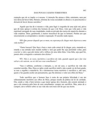 441
                         DAS PENAS E GOZOS TERRESTRES

expiação que ele se impõe a si mesmo. A intenção lhe atenua a falta; entretanto, nem por
isso deixa de haver falta. Demais; eliminai da vossa sociedade os abusos e os preconceitos e
deixará de haver desses suicídios.”

        Aquele que tira de si mesmo a vida, para fugir à vergonha de uma ação má, prova
que dá mais apreço à estima dos homens do que à de Deus, visto que volta para a vida
espiritual carregado de suas iniqüidades, tendo-se privado dos meios de repará-los durante a
vida corpórea. Deus, geralmente, é menos inexorável do que os homens. Perdoa aos que
sinceramente se arrependem e atende à reparação. O suicídio nada repara.

      950. Que pensar daquele que se mata, na esperança de chegar mais depressa a uma
vida melhor?

       “Outra loucura! Que faça o bem e mais cedo estará de lá chegar, pois, matando-se,
retarda a sua entrada num mundo melhor e terá que pedir lhe seja permitido voltar, para
concluir a vida a que pôs termo sob o influxo de uma idéia falsa. Uma falta, seja qual for,
jamais abre a ninguém o santuário dos eleitos.”

       951. Não é, às vezes, meritório o sacrifício da vida, quando aquele que o faz visa
salvar a de outrem, ou ser útil aos seus semelhantes?

        “Isso é sublime, conforme a intenção, e, em tal caso, o sacrifício da vida não
constitui suicídio. Mas, Deus se opõe a todo sacrifício inútil e não o pode ver de bom grado,
se tem o orgulho a manchá-lo. Só o desinteresse torna meritório o sacrifício e, não raro,
quem o faz guarda oculto um pensamento, que lhe diminui o valor aos olhos de Deus.”

       Todo sacrifício que o homem faça à custa da sua própria felicidade é um ato
soberanamente meritório aos olhos de Deus, porque resulta da prática da lei de caridade.
Ora, sendo a vida o bem terreno a que maior apreço dá o homem, não comete atentado o
que a ela renuncia pelo bem de seus semelhantes: cumpre um sacrifício. Mas, antes de o
cumprir, deve refletir sobre se sua vida não será mais útil do que sua morte.
 