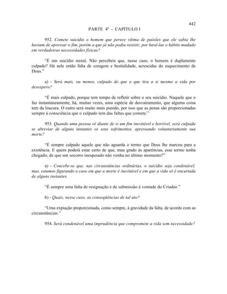 442
                              PARTE 4ª - CAPÍTULO I

      952. Comete suicídio o homem que perece vítima de paixões que ele sabia lhe
haviam de apressar o fim, porém a que já não podia resistir, por havê-las o hábito mudado
em verdadeiras necessidades físicas?

       “É um suicídio moral. Não percebeis que, nesse caso, o homem é duplamente
culpado? Há nele então falta de coragem e bestialidade, acrescidas do esquecimento de
Deus.”

      a) - Será mais, ou menos, culpado do que o que tira a si mesmo a vida por
desespero?

        “É mais culpado, porque tem tempo de refletir sobre o seu suicídio. Naquele que o
faz instantaneamente, há, muitas vezes, uma espécie de desvairamento, que alguma coisa
tem da loucura. O outro será muito mais punido, por isso que as penas são proporcionadas
sempre à consciência que o culpado tem das faltas que comete.”

       953. Quando uma pessoa vê diante de si um fim inevitável e horrível, será culpada
se abreviar de alguns instantes os seus sofrimentos, apressando voluntariamente sua
morte?

       “É sempre culpado aquele que não aguarda o termo que Deus lhe marcou para a
existência. E quem poderá estar certo de que, mau grado às aparências, esse termo tenha
chegado; de que um socorro inesperado não venha no último momento?”

       a) - Concebe-se que, nas circunstâncias ordinárias, o suicídio seja condenável;
mas, estamos figurando o caso em que a morte é inevitável e em que a vida só é encurtada
de alguns instantes.

       “É sempre uma falta de resignação e de submissão à vontade do Criador.”

       b) - Quais, nesse caso, as conseqüências de tal ato?

       “Uma expiação proporcionada, como sempre, à gravidade da falta, de acordo com as
circunstâncias.”

       954. Será condenável uma imprudência que compromete a vida sem necessidade?
 