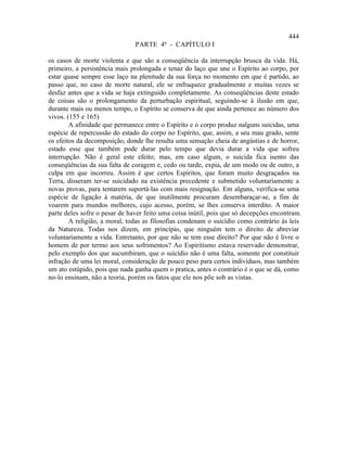 444
                               PARTE 4ª - CAPÍTULO I

os casos de morte violenta e que são a conseqüência da interrupção brusca da vida. Há,
primeiro, a persistência mais prolongada e tenaz do laço que une o Espírito ao corpo, por
estar quase sempre esse laço na plenitude da sua força no momento em que é partido, ao
passo que, no caso de morte natural, ele se enfraquece gradualmente e muitas vezes se
desfaz antes que a vida se haja extinguido completamente. As conseqüências deste estado
de coisas são o prolongamento da perturbação espiritual, seguindo-se à ilusão em que,
durante mais ou menos tempo, o Espírito se conserva de que ainda pertence ao número dos
vivos. (155 e 165)
        A afinidade que permanece entre o Espírito e o corpo produz nalguns suicidas, uma
espécie de repercussão do estado do corpo no Espírito, que, assim, a seu mau grado, sente
os efeitos da decomposição, donde lhe resulta uma sensação cheia de angústias e de horror,
estado esse que também pode durar pelo tempo que devia durar a vida que sofreu
interrupção. Não é geral este efeito; mas, em caso algum, o suicida fica isento das
conseqüências da sua falta de coragem e, cedo ou tarde, expia, de um modo ou de outro, a
culpa em que incorreu. Assim é que certos Espíritos, que foram muito desgraçados na
Terra, disseram ter-se suicidado na existência precedente e submetido voluntariamente a
novas provas, para tentarem suportá-las com mais resignação. Em alguns, verifica-se uma
espécie de ligação à matéria, de que inutilmente procuram desembaraçar-se, a fim de
voarem para mundos melhores, cujo acesso, porém, se lhes conserva interdito. A maior
parte deles sofre o pesar de haver feito uma coisa inútil, pois que só decepções encontram.
        A religião, a moral, todas as filosofias condenam o suicídio como contrário às leis
da Natureza. Todas nos dizem, em princípio, que ninguém tem o direito de abreviar
voluntariamente a vida. Entretanto, por que não se tem esse direito? Por que não é livre o
homem de por termo aos seus sofrimentos? Ao Espiritismo estava reservado demonstrar,
pelo exemplo dos que sucumbiram, que o suicídio não é uma falta, somente por constituir
infração de uma lei moral, consideração de pouco peso para certos indivíduos, mas também
um ato estúpido, pois que nada ganha quem o pratica, antes o contrário é o que se dá, como
no-lo ensinam, não a teoria, porém os fatos que ele nos põe sob as vistas.
 