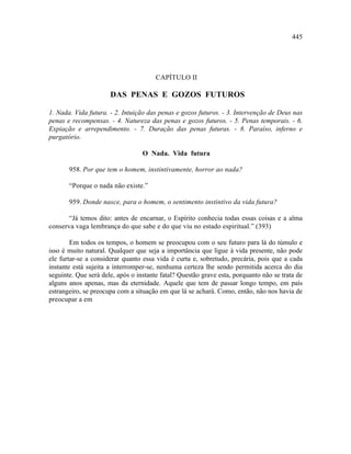 445




                                       CAPÍTULO II

                      DAS PENAS E GOZOS FUTUROS

1. Nada. Vida futura. - 2. Intuição das penas e gozos futuros. - 3. Intervenção de Deus nas
penas e recompensas. - 4. Natureza das penas e gozos futuros. - 5. Penas temporais. - 6.
Expiação e arrependimento. - 7. Duração das penas futuras. - 8. Paraíso, inferno e
purgatório.

                                  O Nada. Vida futura

       958. Por que tem o homem, instintivamente, horror ao nada?

       “Porque o nada não existe.”

       959. Donde nasce, para o homem, o sentimento instintivo da vida futura?

       “Já temos dito: antes de encarnar, o Espírito conhecia todas essas coisas e a alma
conserva vaga lembrança do que sabe e do que viu no estado espiritual.” (393)

        Em todos os tempos, o homem se preocupou com o seu futuro para lá do túmulo e
isso é muito natural. Qualquer que seja a importância que ligue à vida presente, não pode
ele furtar-se a considerar quanto essa vida é curta e, sobretudo, precária, pois que a cada
instante está sujeita a interromper-se, nenhuma certeza lhe sendo permitida acerca do dia
seguinte. Que será dele, após o instante fatal? Questão grave esta, porquanto não se trata de
alguns anos apenas, mas da eternidade. Aquele que tem de passar longo tempo, em país
estrangeiro, se preocupa com a situação em que lá se achará. Como, então, não nos havia de
preocupar a em
 