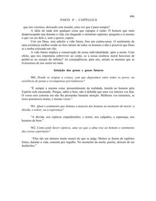 446
                              PARTE 4ª - CAPÍTULO II

  que nos veremos, deixando este mundo, uma vez que é para sempre?
        A idéia do nada tem qualquer coisa que repugna à razão. O homem que mais
despreocupado seja durante a vida, em chegando o momento supremo, pergunta a si mesmo
o que vai ser dele e, sem o querer, espera.
        Crer em Deus, sem admitir a vida futura, fora um contra-senso. O sentimento de
uma existência melhor reside no foro íntimo de todos os homens e não é possível que Deus
aí o tenha colocado em vão.
        A vida futura implica a conservação da nossa individualidade, após a morte. Com
efeito, que nos importaria sobreviver ao corpo, se a nossa essência moral houvesse de
perder-se no oceano do infinito? As conseqüências, para nós, seriam as mesmas que se
tivéssemos de nos sumir no nada.

                         Intuição das penas e gozos futuros

       960. Donde se origina a crença, com que deparamos entre todos os povos, na
existência de penas e recompensas porvindouras?

        “É sempre a mesma coisa: pressentimento da realidade, trazido ao homem pelo
Espírito nele encarnado. Porque, sabei-o bem, não é debalde que uma voz interior vos fala.
O vosso erro consiste em não lhe prestardes bastante atenção. Melhores vos tornaríeis, se
nisso pensásseis muito, e muitas vezes.”

       961. Qual o sentimento que domina a maioria dos homens no momento da morte: a
dúvida, o temor, ou a esperança?

     “A dúvida, nos cépticos empedernidos; o temor, nos culpados; a esperança, nos
homens de bem.”

       962. Como pode haver cépticos, uma vez que a alma traz ao homem o sentimento
das coisas espirituais?

         “Eles são em número muito menor do que se julga. Muitos se fazem de espíritos
fortes, durante a vida, somente por orgulho. No momento da morte, porém, deixam de ser
fanfarrões.”
 