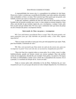 447
                           DAS PENAS E GOZOS FUTUROS

        A responsabilidade dos nossos atos é a conseqüência da realidade da vida futura.
Dizem-nos a razão e a justiça que, na partilha da felicidade a que todos aspiram, não podem
estar confundidos os bons e os maus. Não é possível que Deus queira que uns gozem, sem
trabalho, de bens que outros só alcançam com esforço e perseverança.
        A idéia que, mediante a sabedoria de Suas leis, Deus nos dá de Sua justiça e de Sua
bondade não nos permite acreditar que o justo e o mau estejam na mesma categoria a Seus
olhos, nem duvidar de que recebam, algum dia, um a recompensa, o castigo o outro, pelo
bem ou pelo mal que tenham feito. Por isso é que o sentimento inato que temos da justiça
nos dá a intuição das penas e recompensas futuras.

                   Intervenção de Deus nas penas e recompensas

      963. Com cada homem, pessoalmente Deus se ocupa? Não é Ele muito grande e nós
muito pequeninos para que cada indivíduo em particular tenha, a Seus olhos, alguma
importância?

       “Deus se ocupa com todos os seres que criou, por mais pequeninos que sejam. Nada,
para Sua bondade, é destituído de valor.”

      964. Mas, será necessário que Deus atente em cada um dos nossos atos, para nos
recompensar ou punir? Esses atos não são, na sua maioria, insignificantes para Ele?

       “Deus tem Suas leis a regerem todas as vossas ações. Se as violais, vossa é a culpa.
Indubitavelmente, quando um homem comete um excesso qualquer, Deus não profere
contra ele um julgamento, dizendo-lhe, por exemplo: Foste guloso, vou punir-te. Ele traçou
um limite; as enfermidades e muitas vezes a morte são a conseqüência dos excessos. Eis aí
a punição; é o resultado da infração da lei. Assim em tudo.”

        Todas as nossas ações estão submetidas às leis de Deus. Nenhuma há, por mais
insignificante que nos pareça,que não possa ser uma violação daquelas leis. Se sofremos as
 