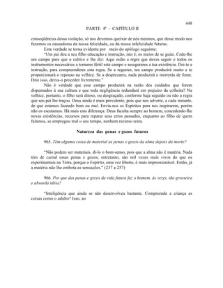 448
                                PARTE 4ª - CAPÍTULO II

conseqüências dessa violação, só nos devemos queixar de nós mesmos, que desse modo nos
fazemos os causadores da nossa felicidade, ou da nossa infelicidade futuras.
        Esta verdade se torna evidente por meio do apólogo seguinte:
        “Um pai deu a seu filho educação e instrução, isto é, os meios de se guiar. Cede-lhe
um campo para que o cultive e lhe diz: Aqui estão a regra que deves seguir e todos os
instrumentos necessários a tornares fértil este campo e assegurares a tua existência. Dei-te a
instrução, para compreenderes esta regra. Se a seguires, teu campo produzirá muito e te
proporcionará o repouso na velhice. Se a desprezares, nada produzirá e morrerás de fome.
Dito isso, deixa-o proceder livremente.”
        Não é verdade que esse campo produzirá na razão dos cuidados que forem
dispensados à sua cultura e que toda negligência redundará em prejuízo da colheita? Na
velhice, portanto, o filho será ditoso, ou desgraçado, conforme haja seguido ou não a regra
que seu pai lhe traçou. Deus ainda é mais previdente, pois que nos adverte, a cada instante,
de que estamos fazendo bem ou mal. Envia-nos os Espíritos para nos inspirarem, porém
não os escutamos. Há mais esta diferença: Deus faculta sempre ao homem, concedendo-lhe
novas existências, recursos para reparar seus erros passados, enquanto ao filho de quem
falamos, se empregou mal o seu tempo, nenhum recurso resta.

                          Natureza das penas e gozos futuros

       965. Têm alguma coisa de material as penas e gozos da alma depois da morte?

       “Não podem ser materiais, di-lo o bom-senso, pois que a alma não é matéria. Nada
têm de carnal essas penas e gozos; entretanto, são mil vezes mais vivos do que os
experimentais na Terra, porque o Espírito, uma vez liberto, é mais impressionável. Então, já
a matéria não lhe embota as sensações.” (237 a 257)

       966. Por que das penas e gozos da vida futura faz o homem, às vezes, tão grosseira
e absurda idéia?

       “Inteligência que ainda se não desenvolveu bastante. Compreende a criança as
coisas como o adulto? Isso, ao
 