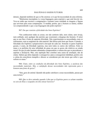 449
                           DAS PENAS E GOZOS FUTUROS

demais, depende também do que se lhe ensinou: aí é que há necessidade de uma reforma.
       “Muitíssimo incompleta é a vossa linguagem, para exprimir o que está fora de vós.
Teve-se então que recorrer a comparações e tomaste como realidade as imagens e figuras
que serviram para essas comparações. À medida, porém, que o homem se instrui, melhor
vai compreendendo o que a sua linguagem não pode exprimir.”

       967. Em que consiste a felicidade dos bons Espíritos?

        “Em conhecerem todas as coisas; em não sentirem ódio, nem ciúme, nem inveja,
nem ambição, nem qualquer das paixões que ocasionam a desgraça dos homens. O amor
que os une lhes é fonte de suprema felicidade. Não experimentam as necessidades, nem os
sofrimentos, nem as angústias da vida material. São felizes pelo bem que fazem. Contudo, a
felicidade dos Espíritos é proporcional à elevação de cada um. Somente os puros Espíritos
gozam, é exato, da felicidade suprema, mas nem todos os outros são infelizes. Entre os
maus e os perfeitos há uma infinidade de graus em que os gozos são relativos ao estado
moral. Os que já estão bastante adiantados compreendem a ventura dos que os precederam e
aspiram a alcançá-la. Mas, esta aspiração lhes constitui uma causa de emulação, não de
ciúme. Sabem que deles depende o consegui-la e para a conseguirem trabalham, porém com
a calma da consciência tranqüila e ditosos se consideram por não terem que sofrer o que
sofrem os maus.”

       968. Citais, entre as condições da felicidade dos bons Espíritos, a ausência das
necessidades materiais. Mas, a satisfação dessas necessidades não representa para o
homem uma fonte de gozos?

      “Sim, gozo do animal. Quando não podes satisfazer a essas necessidades, passas por
uma tortura.”

       969. Que se deve entender quando é dito que os Espíritos puros se acham reunidos
no seio de Deus e ocupados em Lhe entoar louvores?
 