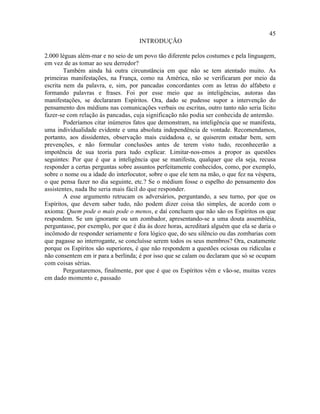 45
                                     INTRODUÇÃO

2.000 léguas além-mar e no seio de um povo tão diferente pelos costumes e pela linguagem,
em vez de as tomar ao seu derredor?
        Também ainda há outra circunstância em que não se tem atentado muito. As
primeiras manifestações, na França, como na América, não se verificaram por meio da
escrita nem da palavra, e, sim, por pancadas concordantes com as letras do alfabeto e
formando palavras e frases. Foi por esse meio que as inteligências, autoras das
manifestações, se declararam Espíritos. Ora, dado se pudesse supor a intervenção do
pensamento dos médiuns nas comunicações verbais ou escritas, outro tanto não seria lícito
fazer-se com relação às pancadas, cuja significação não podia ser conhecida de antemão.
        Poderíamos citar inúmeros fatos que demonstram, na inteligência que se manifesta,
uma individualidade evidente e uma absoluta independência de vontade. Recomendamos,
portanto, aos dissidentes, observação mais cuidadosa e, se quiserem estudar bem, sem
prevenções, e não formular conclusões antes de terem visto tudo, reconhecerão a
impotência de sua teoria para tudo explicar. Limitar-nos-emos a propor as questões
seguintes: Por que é que a inteligência que se manifesta, qualquer que ela seja, recusa
responder a certas perguntas sobre assuntos perfeitamente conhecidos, como, por exemplo,
sobre o nome ou a idade do interlocutor, sobre o que ele tem na mão, o que fez na véspera,
o que pensa fazer no dia seguinte, etc.? Se o médium fosse o espelho do pensamento dos
assistentes, nada lhe seria mais fácil do que responder.
        A esse argumento retrucam os adversários, perguntando, a seu turno, por que os
Espíritos, que devem saber tudo, não podem dizer coisa tão simples, de acordo com o
axioma: Quem pode o mais pode o menos, e daí concluem que não são os Espíritos os que
respondem. Se um ignorante ou um zombador, apresentando-se a uma douta assembléia,
perguntasse, por exemplo, por que é dia às doze horas, acreditará alguém que ela se daria o
incômodo de responder seriamente e fora lógico que, do seu silêncio ou das zombarias com
que pagasse ao interrogante, se concluísse serem todos os seus membros? Ora, exatamente
porque os Espíritos são superiores, é que não respondem a questões ociosas ou ridículas e
não consentem em ir para a berlinda; é por isso que se calam ou declaram que só se ocupam
com coisas sérias.
        Perguntaremos, finalmente, por que é que os Espíritos vêm e vão-se, muitas vezes
em dado momento e, passado
 