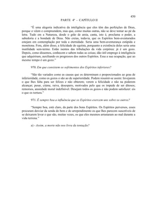 450
                               PARTE 4ª - CAPÍTULO II

        “É uma alegoria indicativa da inteligência que eles têm das perfeições de Deus,
porque o vêem e compreendem, mas que, como muitas outras, não se deve tomar ao pé da
letra. Tudo em a Natureza, desde o grão de areia, canta, isto é, proclama o poder, a
sabedoria e a bondade de Deus. Não creias, todavia, que os Espíritos bem-aventurados
estejam em contemplação por toda a eternidade. Seria uma bem-aventurança estúpida e
monótona. Fora, além disso, a felicidade do egoísta, porquanto a existência deles seria uma
inutilidade sem-termo. Estão isentos das tribulações da vida corpórea: já é um gozo.
Depois, como dissemos, conhecem e sabem todas as coisas; dão útil emprego à inteligência
que adquiriram, auxiliando os progressos dos outros Espíritos. Essa a sua ocupação, que ao
mesmo tempo é um gozo.”

       970. Em que consistem os sofrimentos dos Espíritos inferiores?

        “São tão variados como as causas que os determinam e proporcionados ao grau de
inferioridade, como os gozos o são ao de superioridade. Podem resumir-se assim: Invejarem
o que lhes falta para ser felizes e não obterem; verem a felicidade e não na poderem
alcançar; pesar, ciúme, raiva, desespero, motivados pelo que os impede de ser ditosos;
remorsos, ansiedade moral indefinível. Desejam todos os gozos e não podem satisfazer: eis
o que os tortura.”

       971. É sempre boa a influência que os Espíritos exercem uns sobre os outros?

       “Sempre boa, está claro, da parte dos bons Espíritos. Os Espíritos perversos, esses
procuram desviar da senda do bem e do arrependimento os que lhes parecem suscetíveis de
se deixarem levar e que são, muitas vezes, os que eles mesmos arrastaram ao mal durante a
vida terrena.”

       a) - Assim, a morte não nos livra da tentação?
 