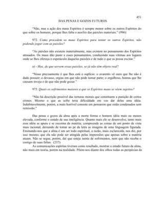 451
                          DAS PENAS E GOZOS FUTUROS

       “Não, mas a ação dos maus Espíritos é sempre menor sobre os outros Espíritos do
que sobre os homens, porque lhes falta o auxílio das paixões materiais.” (996)

      972. Como procedem os maus Espíritos para tentar os outros Espíritos, não
podendo jogar com as paixões?

       “As paixões não existem materialmente, mas existem no pensamento dos Espíritos
atrasados. Os maus dão pasto a esses pensamentos, conduzindo suas vítimas aos lugares
onde se lhes ofereça o espetáculo daquelas paixões e de tudo o que as possa excitar.”

       a) - Mas, de que servem essas paixões, se já não têm objeto real?

      “Nisso precisamente é que lhes está o suplício: o avarento vê ouro que lhe não é
dado possuir; o devasso, orgias em que não pode tomar parte; o orgulhoso, honras que lhe
causam inveja e de que não pode gozar.”

       973. Quais os sofrimentos maiores a que os Espíritos maus se vêem sujeitos?

       “Não há descrição possível das torturas morais que constituem a punição de certos
crimes. Mesmo o que as sofre teria dificuldade em vos dar delas uma idéia.
Indubitavelmente, porém, a mais horrível consiste em pensarem que estão condenados sem
remissão.”

       Das penas e gozos da alma após a morte forma o homem idéia mais ou menos
elevada, conforme o estado de sua inteligência. Quanto mais ele se desenvolve, tanto mais
essa idéia se apura e se escoima da matéria; compreende as coisas de um ponto de vista
mais racional, deixando de tomar ao pé da letra as imagens de uma linguagem figurada.
Ensinando-nos que a alma é um ser todo espiritual, a razão, mais esclarecida, nos diz, por
isso mesmo, que ela não pode ser atingida pelas impressões que apenas sobre a matéria
atuam. Não se segue, porém, daí que esteja isenta de sofrimentos, nem que não receba o
castigo de suas faltas. (237)
       As comunicações espíritas tiveram como resultado, mostrar o estado futuro da alma,
não mais em teoria, porém na realidade. Põem-nos diante dos olhos todas as peripécias da
 