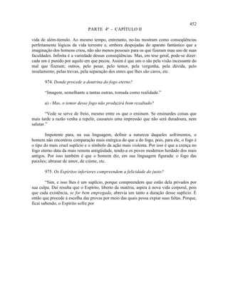 452
                               PARTE 4ª - CAPÍTULO II

vida de além-túmulo. Ao mesmo tempo, entretanto, no-las mostram como conseqüências
perfeitamente lógicas da vida terrestre e, embora despojadas do aparato fantástico que a
imaginação dos homens criou, não são menos pessoais para os que fizeram mau uso de suas
faculdades. Infinita é a variedade dessas conseqüências. Mas, em tese geral, pode-se dizer:
cada um é punido por aquilo em que pecou. Assim é que uns o são pela visão incessante do
mal que fizeram; outros, pelo pesar, pelo temor, pela vergonha, pela dúvida, pelo
insulamento, pelas trevas, pela separação dos entes que lhes são caros, etc.

       974. Donde procede a doutrina do fogo eterno?

       “Imagem, semelhante a tantas outras, tomada como realidade.”

       a) - Mas, o temor desse fogo não produzirá bom resultado?

        “Vede se serve de freio, mesmo entre os que o ensinam. Se ensinardes coisas que
mais tarde a razão venha a repelir, causareis uma impressão que não será duradoura, nem
salutar.”

        Impotente para, na sua linguagem, definir a natureza daqueles sofrimentos, o
homem não encontrou comparação mais enérgica do que a do fogo, pois, para ele, o fogo é
o tipo do mais cruel suplício e o símbolo da ação mais violenta. Por isso é que a crença no
fogo eterno data da mais remota antigüidade, tendo-a os povos modernos herdado dos mais
antigos. Por isso também é que o homem diz, em sua linguagem figurada: o fogo das
paixões; abrasar de amor, de ciúme, etc.

       975. Os Espíritos inferiores compreendem a felicidade do justo?

        “Sim, e isso lhes é um suplício, porque compreendem que estão dela privados por
sua culpa. Daí resulta que o Espírito, liberto da matéria, aspira à nova vida corporal, pois
que cada existência, se for bem empregada, abrevia um tanto a duração desse suplício. É
então que procede à escolha das provas por meio das quais possa expiar suas faltas. Porque,
ficai sabendo, o Espírito sofre por
 