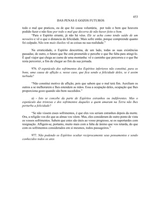 453
                           DAS PENAS E GOZOS FUTUROS

todo o mal que praticou, ou de que foi causa voluntária, por todo o bem que houvera
podido fazer e não feze por todo o mal que decorra de não haver feito o bem.
        “Para o Espírito errante, já não há véus. Ele se acha como tendo saído de um
nevoeiro e vê o que o distancia da felicidade. Mais sofre então, porque compreende quanto
foi culpado. Não tem mais ilusões vê as coisas na sua realidade.”
                                  :

        Na erraticidade, o Espírito descortina, de um lado, todas as suas existências
passadas; de outro, o futuro que lhe está prometido e percebe o que lhe falta para atingi-lo.
É qual viajor que chega ao cume de uma montanha: vê o caminho que percorreu e o que lhe
resta percorrer, a fim de chegar ao fim da sua jornada.

       976. O espetáculo dos sofrimentos dos Espíritos inferiores não constitui, para os
bons, uma causa de aflição e, nesse caso, que fica sendo a felicidade deles, se é assim
turbada?

       “Não constitui motivo de aflição, pois que sabem que o mal terá fim. Auxiliam os
outros a se melhorarem e lhes estendem as mãos. Essa a ocupação deles, ocupação que lhes
proporciona gozo quando são bem sucedidos.”

       a) - Isto se concebe da parte de Espíritos estranhos ou indiferentes. Mas o
espetáculo das tristezas e dos sofrimentos daqueles a quem amaram na Terra não lhes
perturba a felicidade?

        “Se não vissem esses sofrimentos, é que eles vos seriam estranhos depois da morte.
Ora, a religião vos diz que as almas vos vêem. Mas, eles consideram de outro ponto de vista
os vossos sofrimentos. Sabem que estes são úteis ao vosso progresso, se os suportardes com
resignação. Afligem-se, portanto, muito mais com a falta de ânimo que vos retarda, do que
com os sofrimentos considerados em si mesmos, todos passageiros.”

      977. Não podendo os Espíritos ocultar reciprocamente seus pensamentos e sendo
conhecidos todos os atos
 