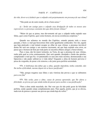 454
                              PARTE 4ª - CAPÍTULO II

da vida, dever-se-á deduzir que o culpado está perpetuamente em presença de sua vítima?

       “Não pode ser de outro modo, di-lo o bom-senso.”

      a) - Serão um castigo para o culpado essa divulgação de todos os nossos atos
reprováveis e a presença constante dos que deles foram vítimas?

        “Maior do que se pensa, mas tão-somente até que o culpado tenha expiado suas
faltas, quer como Espírito, quer como homem, em novas existências corpóreas.”

       Quando nos achamos no mundo dos Espíritos, estando patente todo o nosso
passado, o bem e o mal que houvermos feito serão igualmente conhecidos. Em vão, aquele
que haja praticado o mal tentará escapar ao olhar de suas vítimas: a presença inevitável
destas lhe será um castigo e um remorso incessante, até que haja expiado seus erros, ao
passo que o homem de bem por toda parte só encontra olhares amigos e benevolentes.
       Para o mau, não há maior tormento, na Terra, do que a presença de suas vítimas,
razão pela qual as evita continuamente. Que será quando, dissipada a ilusão das paixões,
compreender o mal que fez, vir patenteados os seus atos mais secretos, desmascarada a sua
hipocrisia e não puder subtrair-se à visão delas? Enquanto a alma do homem perverso é
presa da vergonha, do pesar e do remorso, a do justo goza perfeita serenidade.

       978. A lembrança das faltas que a alma, quando imperfeita, tenha cometido, não
lhe turba a felicidade, mesmo depois de se haver purificado?

       “Não, porque resgatou suas faltas e saiu vitoriosa das provas a que se submetera
para esse fim.”

        979. Não serão, para a alma, causa de penosa apreensão, que lhe altera a
felicidade, as provas por que ainda tenha de passar para acabar a sua purificação?

        “Para a alma ainda maculada, são. Daí vem que ela não pode gozar de felicidade
perfeita, senão quando esteja completamente pura. Para aquela, porém, que já se elevou,
nada tem de penoso o pensar nas provas que ainda haja de sofrer.”
 
