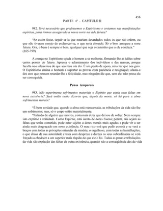456
                               PARTE 4ª - CAPÍTULO II

        982. Será necessário que professemos o Espiritismo e creiamos nas manifestações
espíritas, para termos assegurada a nossa sorte na vida futura?

        “Se assim fosse, seguir-se-ia que estariam deserdados todos os que não crêem, ou
que não tiveram ensejo de esclarecer-se, o que seria absurdo. Só o bem assegura a sorte
futura. Ora, o bem é sempre o bem, qualquer que seja o caminho que a ele conduza.”
(165-799)

        A crença no Espiritismo ajuda o homem a se melhorar, firmando-lhe as idéias sobre
certos pontos do futuro. Apressa o adiantamento dos indivíduos e das massas, porque
faculta nos inteiremos do que seremos um dia. É um ponto de apoio, uma luz que nos guia.
O Espiritismo ensina o homem a suportar as provas com paciência e resignação; afasta-o
dos atos que possam retardar-lhe a felicidade, mas ninguém diz que, sem ele, não possa ela
ser conseguida.

                                    Penas temporais

       983. Não experimenta sofrimentos materiais o Espírito que expia suas faltas em
nova existência? Será então exato dizer-se que, depois da morte, só há para a alma
sofrimentos morais?

        “É bem verdade que, quando a alma está reencarnada, as tribulações da vida são-lhe
um sofrimento; mas, só o corpo sofre materialmente.
        “Falando de alguém que morreu, costumais dizer que deixou de sofrer. Nem sempre
isto exprime a realidade. Como Espírito, está isento de dores físicas; porém, tais sejam as
faltas que tenha cometido, pode estar sujeito a dores morais mais agudas e pode vir a ser
ainda mais desgraçado em nova existência. O mau rico terá que pedir esmola e se verá a
braços com todas as privações oriundas da miséria; o orgulhoso, com todas as humilhações;
o que abusa de sua autoridade e trata com desprezo e dureza os seus subordinados se verá
forçado a obedecer a um superior mais ríspido do que ele o foi. Todas as penas e tribulações
da vida são expiação das faltas de outra existência, quando não a conseqüência das da vida
 