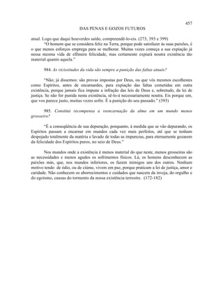 457
                           DAS PENAS E GOZOS FUTUROS

atual. Logo que daqui houverdes saído, compreendê-lo-eis. (273, 393 e 399)
        “O homem que se considera feliz na Terra, porque pode satisfazer às suas paixões, é
o que menos esforços emprega para se melhorar. Muitas vezes começa a sua expiação já
nessa mesma vida de efêmera felicidade, mas certamente expiará noutra existência tão
material quanto aquela.”

       984. As vicissitudes da vida são sempre a punição das faltas atuais?

        “Não; já dissemos: são provas impostas por Deus, ou que vós mesmos escolhestes
como Espíritos, antes de encarnardes, para expiação das faltas cometidas em outra
existência, porque jamais fica impune a infração das leis de Deus e, sobretudo, da lei de
justiça. Se não for punida nesta existência, sê-lo-á necessariamente noutra. Eis porque um,
que vos parece justo, muitas vezes sofre. É a punição do seu passado.” (393)

       985. Constitui recompensa a reencarnação da alma em um mundo menos
grosseiro?

        “É a conseqüência de sua depuração, porquanto, à medida que se vão depurando, os
Espíritos passam a encarnar em mundos cada vez mais perfeitos, até que se tenham
despojado totalmente da matéria e lavado de todas as impurezas, para eternamente gozarem
da felicidade dos Espíritos puros, no seio de Deus.”

       Nos mundos onde a existência é menos material do que neste, menos grosseiras são
as necessidades e menos agudos os sofrimentos físicos. Lá, os homens desconhecem as
paixões más, que, nos mundos inferiores, os fazem inimigos uns dos outros. Nenhum
motivo tendo de ódio, ou de ciúme, vivem em paz, porque praticam a lei de justiça, amor e
caridade. Não conhecem os aborrecimentos e cuidados que nascem da inveja, do orgulho e
do egoísmo, causas do tormento da nossa existência terrestre. (172-182)
 