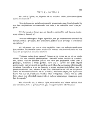 458
                              PARTE 4ª - CAPÍTULO II

       986. Pode o Espírito, que progrediu em sua existência terrena, reencarnar alguma
vez no mesmo mundo?

       “Sim; desde que não tenha logrado concluir a sua missão, pode ele próprio pedir lhe
seja dado completá-la em nova existência. Mas, então, já não está sujeito a uma expiação.”
(173)

        987. Que sucede ao homem que, não fazendo o mal, também nada faz para libertar-
se da influência da matéria?

       “Pois que nenhum passo dá para a perfeição, tem que recomeçar uma existência de
natureza idêntica à precedente. Fica estacionário, podendo assim prolongar os sofrimentos
da expiação.”

       988. Há pessoas cuja vida se escoa em perfeita calma; que nada precisando fazer
por si mesmas, se conservam isentas de cuidados. Provará essa existência ditosa que elas
nada têm que expiar de existência anterior?

        “Conheces muitas dessas pessoas? Enganas-te, se pensas que as há em grande
número. Não raro, a calma é apenas aparente. Talvez elas tenham escolhido tal existência,
mas, quando a deixam, percebem que não lhes serviu para progredirem. Então, como o
preguiçoso, lamentam o tempo perdido. Sabei que o Espírito não pode adquirir
conhecimentos e elevar-se senão exercendo a sua atividade. Se adormece na indolência, não
se adianta. Assemelha-se a um que (segundo os vossos usos) precisa trabalhar e que vai
passear ou deitar-se, com a intenção de nada fazer. Sabei também que cada um terá que dar
contas da inutilidade voluntária da sua existência, inutilidade sempre fatal à felicidade
futura. Para cada um, o total dessa felicidade futura corresponde à soma do bem que tenha
feito, estando o da infelicidade na proporção do mal que haja praticado e daqueles a quem
haja desgraçado.”

       989. Pessoas há que, se bem não sejam positivamente más, tornam infelizes, pelos
seus caracteres, todos os que as cercam. Que conseqüências lhes advirão disso?
 