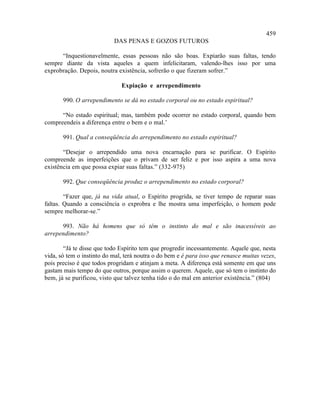 459
                           DAS PENAS E GOZOS FUTUROS

      “Inquestionavelmente, essas pessoas não são boas. Expiarão suas faltas, tendo
sempre diante da vista aqueles a quem infelicitaram, valendo-lhes isso por uma
exprobração. Depois, noutra existência, sofrerão o que fizeram sofrer.”

                              Expiação e arrependimento

       990. O arrependimento se dá no estado corporal ou no estado espiritual?

      “No estado espiritual; mas, também pode ocorrer no estado corporal, quando bem
compreendeis a diferença entre o bem e o mal.’

       991. Qual a conseqüência do arrependimento no estado espiritual?

       “Desejar o arrependido uma nova encarnação para se purificar. O Espírito
compreende as imperfeições que o privam de ser feliz e por isso aspira a uma nova
existência em que possa expiar suas faltas.” (332-975)

       992. Que conseqüência produz o arrependimento no estado corporal?

        “Fazer que, já na vida atual, o Espírito progrida, se tiver tempo de reparar suas
faltas. Quando a consciência o exprobra e lhe mostra uma imperfeição, o homem pode
sempre melhorar-se.”

      993. Não há homens que só têm o instinto do mal e são inacessíveis ao
arrependimento?

        “Já te disse que todo Espírito tem que progredir incessantemente. Aquele que, nesta
vida, só tem o instinto do mal, terá noutra o do bem e é para isso que renasce muitas vezes,
pois preciso é que todos progridam e atinjam a meta. A diferença está somente em que uns
gastam mais tempo do que outros, porque assim o querem. Aquele, que só tem o instinto do
bem, já se purificou, visto que talvez tenha tido o do mal em anterior existência.” (804)
 