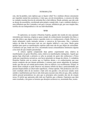 46
                                      INTRODUÇÃO

este, não há pedidos, nem súplicas que os façam voltar? Se o médium obrasse unicamente
por impulsão mental dos assistentes, é claro que, em tal circunstância, o concurso de todas
as vontades reunidas haveria de estimular-lhe a clarividência. Desde, portanto, que não cede
ao desejo da assembléia, corroborado pela própria vontade dele, é que o médium obedece a
uma influência que lhe é estranha e aos que o cercam, influência que, por esse simples fato,
testifica da sua independência e da sua individualidade.

                                           XVII

       O cepticismo, no tocante à Doutrina Espírita, quando não resulta de uma oposição
sistemática por interesse, origina-se quase sempre do conhecimento incompleto dos fatos, o
que não obsta a que alguns cortem a questão como se a conhecessem a fundo. Pode-se ter
muito atilamento, muita instrução mesmo, e carecer-se de bom-senso. Ora, o primeiro
indício da falta de bom-senso está em crer alguém infalível o seu juízo. Muita gente
também para quem as manifestações espíritas nada mais são do que objeto de curiosidade.
Confiamos em que, lendo este livro, encontrarão nesses extraordinários fenômenos alguma
coisa mais do que simples passatempo.
       A ciência espírita compreende duas partes: experimental uma, relativa às
manifestações em geral, filosófica, outra, relativa às manifestações inteligentes. Aquele que
apenas haja observado a primeira se acha na posição de quem não conhecesse a Física
senão por experiências recreativas, sem haver penetrado no âmago da ciência. A verdadeira
Doutrina Espírita está no ensino que os Espíritos deram, e os conhecimentos que esse
ensino comporta são por demais profundos e extensos para serem adquiridos de qualquer
modo, que não por um estudo perseverante, feito no silêncio e no recolhimento. Porque, só
dentro desta condição se pode observar um número infinito de fatos e particularidades que
passam despercebidos ao observador superficial, e firmar opinião. Não produzisse este livro
outro resultado além do de mostrar o lado sério da questão e de provocar estudos neste
sentido e rejubilaríamos por haver sido eleito para executar uma obra em que, aliás, nenhum
mérito pessoal pretendemos ter, pois que os princípios nela exarados não são de criação
nossa. O mérito que apresenta cabe todo aos Espíritos que a ditaram. Esperamos que dará
outro resultado, o de guiar os homens que desejem esclarecer-se, mostrando-lhes, nestes
 