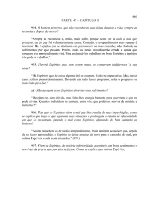 460
                                PARTE 4ª - CAPÍTULO II

      994. O homem perverso, que não reconheceu suas faltas durante a vida, sempre as
reconhece depois da morte?

       “Sempre as reconhece e, então, mais sofre, porque sente em si todo o mal que
praticou, ou de que foi voluntariamente causa. Contudo, o arrependimento nem sempre é
imediato. Há Espíritos que se obstinam em permanecer no mau caminho, não obstante os
sofrimentos por que passam. Porém, cedo ou tarde, reconhecerão errada a senda que
tomaram e o arrependimento virá. Para esclarecê-los trabalham os bons Espíritos e também
vós podeis trabalhar.”

         995. Haverá Espíritos que, sem serem maus, se conservem indiferentes `a sua
sorte?

       “Há Espíritos que de coisa alguma útil se ocupam. Estão na expectativa. Mas, nesse
caso, sofrem proporcionalmente. Devendo em tudo haver progresso, neles o progresso se
manifesta pela dor.”

         a) - Não desejam esses Espíritos abreviar seus sofrimentos?

       “Desejam-no, sem dúvida, mas falta-lhes energia bastante para quererem o que os
pode aliviar. Quantos indivíduos se contam, entre vós, que preferem morrer de miséria a
trabalhar?”

        996. Pois que os Espíritos vêem o mal que lhes resulta de suas imperfeições, como
se explica que haja os que agravam suas situações e prolongam o estado de inferioridade
em que se encontram, fazendo o mal como Espíritos, afastando do bom caminho os
homens?

       “Assim procedem os de tardio arrependimento. Pode também acontecer que, depois
de se haver arrependido, o Espírito se deixe arrastar de novo para o caminho do mal, por
outros Espíritos ainda mais atrasados.” (971)

       997. Vêem-se Espíritos, de notória inferioridade, acessíveis aos bons sentimentos e
sensíveis às preces que por eles se fazem. Como se explica que outros Espíritos,
 