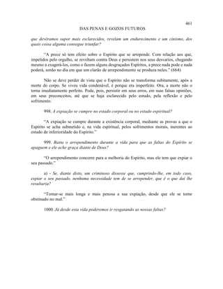 461
                           DAS PENAS E GOZOS FUTUROS

que devêramos supor mais esclarecidos, revelam um endurecimento e um cinismo, dos
quais coisa alguma consegue triunfar?

       “A prece só tem efeito sobre o Espírito que se arrepende. Com relação aos que,
impelidos pelo orgulho, se revoltam contra Deus e persistem nos seus desvarios, chegando
mesmo a exagerá-los, como o fazem alguns desgraçados Espíritos, a prece nada pode e nada
poderá, senão no dia em que um clarão de arrependimento se produza neles.” (664)

       Não se deve perder de vista que o Espírito não se transforma subitamente, após a
morte do corpo. Se viveu vida condenável, é porque era imperfeito. Ora, a morte não o
torna imediatamente perfeito. Pode, pois, persistir em seus erros, em suas falsas opiniões,
em seus preconceitos, até que se haja esclarecido pelo estudo, pela reflexão e pelo
sofrimento.

       998. A expiação se cumpre no estado corporal ou no estado espiritual?

        “A expiação se cumpre durante a existência corporal, mediante as provas a que o
Espírito se acha submetido e, na vida espiritual, pelos sofrimentos morais, inerentes ao
estado de inferioridade do Espírito.”

      999. Basta o arrependimento durante a vida para que as faltas do Espírito se
apaguem e ele ache graça diante de Deus?

       “O arrependimento concorre para a melhoria do Espírito, mas ele tem que expiar o
seu passado.”

       a) - Se, diante disto, um criminoso dissesse que, cumprindo-lhe, em todo caso,
expiar o seu passado, nenhuma necessidade tem de se arrepender, que é o que daí lhe
resultaria?

       “Tornar-se mais longa e mais penosa a sua expiação, desde que ele se torne
obstinado no mal.”

       1000. Já desde esta vida poderemos ir resgatando as nossas faltas?
 