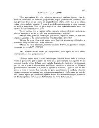 462
                               PARTE 4ª - CAPÍTULO II

        “Sim, reparando-as. Mas, não creiais que as resgateis mediante algumas privações
pueris, ou distribuindo em esmolas o que possuirdes, depois que morrerdes, quando de nada
mais precisais. Deus não dá valor a um arrependimento estéril, sempre fácil e que apenas
custa o esforço de bater no peito. A perda de um dedo mínimo, quando se esteja prestando
um serviço, apaga mais faltas do que o suplício da carne suportado durante anos, com
objetivo exclusivamentepessoal. (726)
        “Só por meio do bem se repara o mal e a reparação nenhum mérito apresenta, se não
atinge o homem nem no seu orgulho, nem no seus interesses materiais.
        “De que serve, para sua justificação, que restitua, depois de morrer, os bens mal
adquiridos, quando se lhe tornaram inúteis e deles tirou todo o proveito?
        “De que lhe serve privar-se de alguns gozos fúteis, de algumas superfluidades, se
permanece integral o dano que causou a outrem?
        “De que lhe serve, finalmente, humilhar-se diante de Deus, se, perante os homens,
conserva o seu orgulho?” (720-721)

      1001. Nenhum mérito haverá em assegurarmos, para depois de nossa morte,
emprego útil aos bens que possuímos?

       “Nenhum mérito não é o termo. Isso sempre é melhor do que nada. A desgraça,
porém, é que aquele, que só depois de morto dá, é quase sempre mais egoísta do que
generoso. Quer ter o fruto do bem, sem o trabalho de praticá-lo. Duplo proveito tira aquele
que, em vida se priva de alguma coisa; o mérito do sacrifício e o prazer de ver felizes os
que lhe devem a felicidade. Mas, lá está o egoísmo a dizer-lhe: O que dás tiras aos teus
gozos; e, como o egoísmo fala mais alto do que o desinteresse e a caridade, o homem
guarda o que possui, pretextando suas necessidades pessoais e as exigências da sua posição!
Ah! Lastimai aquele que desconhece o prazer de dar; acha-se verdadeiramente privado de
um dos mais puros e suaves gozos. Submetendo-o à prova da riqueza, tão
 