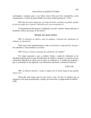 463
                           DAS PENAS E GOZOS FUTUROS

escorregadia e perigosa para o seu futuro, houve Deus por bem conceder-lhe, como
compensação, a ventura da generosidade, de já neste mundo pode gozar.” (814)

       1002. Que deve fazer aquele que, em artigo de morte, reconhece suas faltas, quando
já não tem tempo de as reparar? Basta-lhe nesse caso arrepender-se?

      “O arrependimento lhe apressa a reabilitação, mas não o absolve. Diante dele não se
desdobra o futuro, que jamais se lhe tranca?”

                               Duração das penas futuras

      1003. É arbitrária ou sujeita a uma lei qualquer a duração dos sofrimentos do
culpado, na vida futura?

       “Deus nunca obra caprichosamente e tudo, no Universo, se rege por leis, em que a
Sua sabedoria e a Sua bondade se revelam.”

       1004. Em que se baseia a duração dos sofrimentos do culpado?

        “No tempo necessário a que se melhore. Sendo o estado de sofrimento ou de
felicidade proporcionado ao grau de purificação do Espírito, a duração e a natureza de seus
sofrimentos dependem do tempo que ele gaste em melhorar-se. À medida que progride e
que os sentimentos se lhe depuram, seus sofrimentos diminuem e mudam de natureza.”

                                                                          SÃO LUÍS.

       1005. Ao Espírito sofredor, o tempo se afigura tão ou menos longo do que quando
estava vivo?

       “Parece-lhe mais longo: para ele não existe o sono. Só para os Espíritos que já
chegaram a certo grau de purificação, o tempo, por assim dizer, se apaga diante do infinito.”
(240)
 