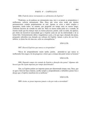 464
                               PARTE 4ª - CAPÍTULO II

       1006. Poderão durar eternamente os sofrimentos do Espírito?

        “Poderiam, se ele pudesse ser eternamente mau, isto é, se jamais se arrependesse e
melhorasse, sofreria eternamente. Mas, Deus não criou seres tendo por destino
permanecerem votados perpetuamente ao mal. Apenas os criou a todos simples e
ignorantes, tendo todos, no entanto, que progredir em tempo mais ou menos longo,
conforme decorrer da vontade de cada um. Mais ou menos tardia pode ser a vontade, do
mesmo modo que há crianças mais ou menos precoces, porém, cedo ou tarde, ela aparece,
por efeito da irresistível necessidade que o Espírito sente de sair da inferioridade e de se
tornar feliz. Eminentemente sábia e magnânima é, pois, a lei que rege a duração das penas,
porquanto subordina essa duração aos esforços do Espírito. Jamais o priva do seu livre-
arbítrio: se deste faz ele mau uso, sofre as conseqüências.”

                                                                  SÃO LUÍS.

       1007. Haverá Espíritos que nunca se arrependem?

      “Há-os de arrependimento muito tardio; porém, pretender-se que nunca se
melhorarão fora negar a lei do progresso e dizer que a criança não pode tornar-se homem.”

                                                                  SÃO LUÍS.

      1008. Depende sempre da vontade do Espírito a duração das penas? Algumas não
haverá que lhe sejam impostas por tempo determinado?

        Sim, ao Espírito podem ser impostas penas por determinado tempo; mas, Deus, que
só quer o bem de Suas criaturas, acolhe sempre o arrependimento e infrutífero jamais fica o
desejo que o Espírito manifeste de se melhorar.”

                                                                  SÃO LUÍS.

       1009. Assim, as penas impostas jamais o são por toda a eternidade?
 