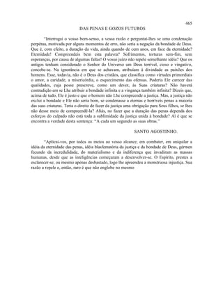 465
                            DAS PENAS E GOZOS FUTUROS

       “Interrogai o vosso bom-senso, a vossa razão e perguntai-lhes se uma condenação
perpétua, motivada por alguns momentos de erro, não seria a negação da bondade de Deus.
Que é, com efeito, a duração da vida, ainda quando de cem anos, em face da eternidade?
Eternidade! Compreendeis bem esta palavra? Sofrimentos, torturas sem-fim, sem
esperanças, por causa de algumas faltas! O vosso juízo não repele semelhante idéia? Que os
antigos tenham considerado o Senhor do Universo um Deus terrível, cioso e vingativo,
concebe-se. Na ignorância em que se achavam, atribuíam à divindade as paixões dos
homens. Esse, todavia, não é o Deus dos cristãos, que classifica como virtudes primordiais
o amor, a caridade, a misericórdia, o esquecimento das ofensas. Poderia Ele carecer das
qualidades, cuja posse prescreve, como um dever, às Suas criaturas? Não haverá
contradição em se Lhe atribuir a bondade infinita e a vingança também infinita? Dizeis que,
acima de tudo, Ele é justo e que o homem não Lhe compreende a justiça. Mas, a justiça não
exclui a bondade e Ele não seria bom, se condenasse a eternas e horríveis penas a maioria
das suas criaturas. Teria o direito de fazer da justiça uma obrigação para Seus filhos, se lhes
não desse meio de compreendê-la? Aliás, no fazer que a duração das penas dependa dos
esforços do culpado não está toda a sublimidade da justiça unida à bondade? Aí é que se
encontra a verdade desta sentença: “A cada um segundo as suas obras.”

                                                            SANTO AGOSTINHO.

        “Aplicai-vos, por todos os meios ao vosso alcance, em combater, em aniquilar a
idéia da eternidade das penas, idéia blasfematória da justiça e da bondade de Deus, gérmen
fecundo da incredulidade, do materialismo e da indiferença que invadiram as massas
humanas, desde que as inteligências começaram a desenvolver-se. O Espírito, prestes a
esclarecer-se, ou mesmo apenas desbastado, logo lhe apreendeu a monstruosa injustiça. Sua
razão a repele e, então, raro é que não englobe no mesmo
 