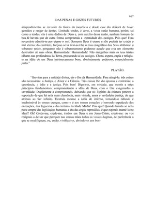 467
                           DAS PENAS E GOZOS FUTUROS

arrependimento, se revistam da túnica da inocência e desde esse dia deixará de haver
gemidos e ranger de dentes. Limitada tendes, é certo, a vossa razão humana, porém, tal
como a tendes, ela é uma dádiva de Deus e, com auxílio dessa razão, nenhum homem de
boa-fé haverá que de outra forma compreenda a eternidade dos castigos. Pois que! Fora
necessário admitir-se por eterno o mal. Somente Deus é eterno e não poderia ter criado o
mal eterno; do contrário, forçoso seria tirar-se-Lhe o mais magnífico dos Seus atributos: o
soberano poder, porquanto não é soberanamente poderoso aquele que cria um elemento
destruidor de suas obras. Humanidade! Humanidade! Não mergulhes mais os teus tristes
olhares nas profundezas da Terra, procurando aí os castigos. Chora, espera, expia e refugia-
te na idéia de um Deus intrinsecamente bom, absolutamente poderoso, essencialmente
justo.”

                                                                          PLATÃO.

        “Gravitar para a unidade divina, eis o fim da Humanidade. Para atingi-lo, três coisas
são necessárias: a Justiça, o Amor e a Ciência. Três coisas lhe são opostas e contrárias: a
ignorância, o ódio e a justiça. Pois bem! Digo-vos, em verdade, que mentis a estes
princípios fundamentais, comprometendo a idéia de Deus, com o Lhe exagerardes a
severidade. Duplamente a comprometeis, deixando que no Espírito da criatura penetre a
suposição de que há nela mais clemência, mais virtude, amor e verdadeira justiça, do que
atribuis ao Ser infinito. Destruís mesmo a idéia do inferno, tornando-o ridículo e
inadmissível às vossas crenças, como o é aos vossos corações o horrendo espetáculo das
execuções, das fogueiras e das torturas da Idade Média! Pois que! Quando banida se acha
para sempre das legislações humanas a era das cegas represálias, é que esperais mantê-la no
ideal? Oh! Crede-me, crede-me, irmãos em Deus e em Jesus-Cristo, crede-me: ou vos
resignais a deixar que pereçam nas vossas mãos todos os vossos dogmas, de preferência a
que se modifiquem, ou, então, vivificai-os, abrindo-os aos ben-
 