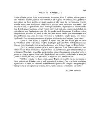 468
                               PARTE 4ª - CAPÍTULO II

fazejos eflúvios que os Bons, neste momento, derramam neles. A idéia do inferno, com as
suas fornalhas ardentes, com as suas caldeiras a ferver, pôde ser tolerada, isto é, perdoável
num século de ferro; porém, no século dezenove, não passa de vão fantasma, próprio,
quando muito, para amedrontar criancinhas e em que estas, crescendo um pouco, logo
deixam de crer. Se persistirdes nessa mitologia aterradora, engendrareis a incredulidade,
mãe de toda a desorganização social. Tremo, entrevendo toda uma ordem social abalada e a
ruir sobre os seus fundamentos, por falta de sanção penal. Homens de fé ardente e viva,
vanguardeiros do dia da luz, mãos à obra, não para manter fábulas que envelheceram e se
desacreditaram, mas para reavivar, revivificar a verdadeira sanção penal, sob formas
condizentes com os vossos costumes, os vossos sentimentos e as luzes da vossa época.
         “Quem é, com efeito, o culpado? É aquele que, por um desvio, por um falso
movimento da alma, se afasta do objetivo da criação, que consiste no culto harmonioso do
belo, do bem, idealizados pelo arquétipo humano, pelo Homem-Deus, por Jesus-Cristo.
         “Que é o castigo? A conseqüência natural, derivada desse falso movimento; uma
certa soma de dores necessária a desgostá-lo da sua deformidade, pela experimentação do
sofrimento. O castigo é o aguilhão que estimula a alma, pela amargura, a se dobrar sobre si
mesma e a buscar o porto de salvação. O castigo só tem por fim a reabilitação, a redenção.
Querê-lo eterno, por uma falta não eterna, é negar-lhe toda a razão de ser.
         “Oh! Em verdade vos digo, cessai, cessai de pôr em paralelo, na sua eternidade, o
Bem, essência do Criador, com o Mal, essência da criatura. Fora criar uma penalidade
injustificável. Afirmai, ao contrário, o abrandamento gradual dos castigos e das penas pelas
transgressões e consagrareis a unidade divina, tendo unidos o sentimento e a razão.”

                                                                  PAULO, apóstolo.
 