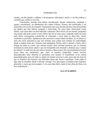 47
                                      INTRODUÇÃO

estudos, um fim grande e sublime: o do progresso individual e social e o de lhes indicar o
caminho que conduz a esse fim.
        Concluamos, fazendo uma última consideração. Alguns astrônomos, sondando o
espaço, encontraram, na distribuição dos corpos celestes, lacunas não justificadas e em
desacordo com as leis do conjunto. Suspeitaram que essas lacunas deviam estar preenchidas
por globos que lhes tinham escapado à observação. De outro lado, observaram certos
efeitos, cuja causa lhes era desconhecida e disseram: Deve haver ali um mundo, porquanto
esta lacuna não pode existir e estes efeitos hão de ter uma causa. Julgando então da causa
pelo efeito, conseguiram calcular-lhe os elementos e mais tarde os fatos lhes vieram
confirmar as previsões. Apliquemos este raciocínio a outra ordem de idéias. Se se observa a
série dos seres, descobre-se que eles formam uma cadeia sem solução de continuidade,
desde a matéria bruta até o homem mais inteligente. Porém, entre o homem e Deus, alfa e
ômega de todas as coisas, que imensa lacuna! Será racional pensar-se que no homem
terminam os anéis dessa cadeia e que ele transponha sem transição a distância que o separa
do infinito? A razão nos diz que entre o homem e Deus outros elos necessariamente haverá,
como disse aos astrônomos que, entre os mundos conhecidos, outros haveria,
desconhecidos. Que filosofia já preencheu esta lacuna? O Espiritismo no-la mostra
preenchida pelos seres de todas as ordens do mundo invisível e estes seres não são mais do
que os Espíritos dos homens, nos diferentes graus que levam à perfeição. Tudo então se
liga, tudo se encadeia, desde o alfa até o ômega. Vós, que negais a existência dos Espíritos,
preenchei o vácuo que eles ocupam. E vós, que rides deles, ousai rir das obras de Deus e da
Sua onipotência!

                                                           ALLAN KARDEC.
 